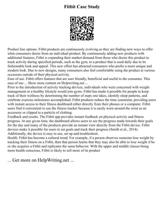 Fitbit Case Study
Product line options. Fitbit products are continuously evolving as they are finding new ways to offer
what consumers desire from an individual product. By continuously adding new products with
additional features, Fitbit is expanding their market demand from those who desire this product to
track activity during specified periods, such as the gym, to a product that is used daily due to its
fashionable look and appeal. This new effort has attracted consumers who prefer a more unique and
modern look. Due to new designs, many consumers also feel comfortable using the product at various
occasions outside of their physical activity.
Ease of use. Fitbit offers features that are user friendly, beneficial and useful to the consumer. This
ease of use ... Show more content on Helpwriting.net ...
Prior to the introduction of activity tracking devices, individuals who were concerned with weight
management or a healthy lifestyle would join gyms. Fitbit has made it possible for people to keep
track of their wellness by determining the number of steps one takes, identify sleep patterns, and
celebrate exercise milestones accomplished. Fitbit products reduce the time constraint, providing users
with instant access to their fitness dashboard either directly from their phones or a computer. Fitbit
users find it convenient to use the fitness tracker because it is easily worn around the wrist as an
accessory or clipped to a particle of clothing.
Feedback and results. The Fitbit app provides instant feedback on physical activity and fitness
progress. At any given time, the dashboard allows users to see the progress made towards their goals
for the day and many of the products provide an instant view directly from the Fitbit device. Fitbit
devices make it possible for users to set goals and track their progress (Smith et al., 2014).
Additionally, the device is easy to use, set up and troubleshoot.
Health. Fitbit has become a cultural trend. For example, if a person observes someone lose weight by
tracking their fitness on a Fitbit, then that person learns that they may also be able to lose weight if he
or she acquires a Fitbit and replicates the same behavior. With the upper and middle classes being
more health conscious, Fitbit is likely to sell more of its product
... Get more on HelpWriting.net ...
 