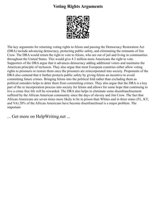 Voting Rights Arguments
The key arguments for returning voting rights to felons and passing the Democracy Restoration Act
(DRA) include advancing democracy, protecting public safety, and eliminating the remnants of Jim
Crow. The DRA would return the right to vote to felons, who are out of jail and living in communities
throughout the United States. This would give 4.3 million more Americans the right to vote.
Supporters of the DRA argue that it advances democracy adding additional voters and maintains the
American principle of inclusion. They also argue that most European countries either allow voting
rights to prisoners or restore them once the prisoners are reincorporated into society. Proponents of the
DRA also contend that it further protects public safety by giving felons an incentive to avoid
committing future crimes. Bringing felons into the political fold rather than excluding them as
political outsiders helps to deter them from committing crimes. They also argue that the DRA is a key
part of the re incorporation process into society for felons and allows for some hope that continuing to
live a crime free life will be rewarded. The DRA also helps to eliminate some disenfranchisement
suffered by the African American community since the days of slavery and Jim Crow. The fact that
African Americans are seven times more likely to be in prison than Whites and in three states (FL, KY,
and VA) 20% of the African Americans have become disenfranchised is a major problem. The
important
... Get more on HelpWriting.net ...
 