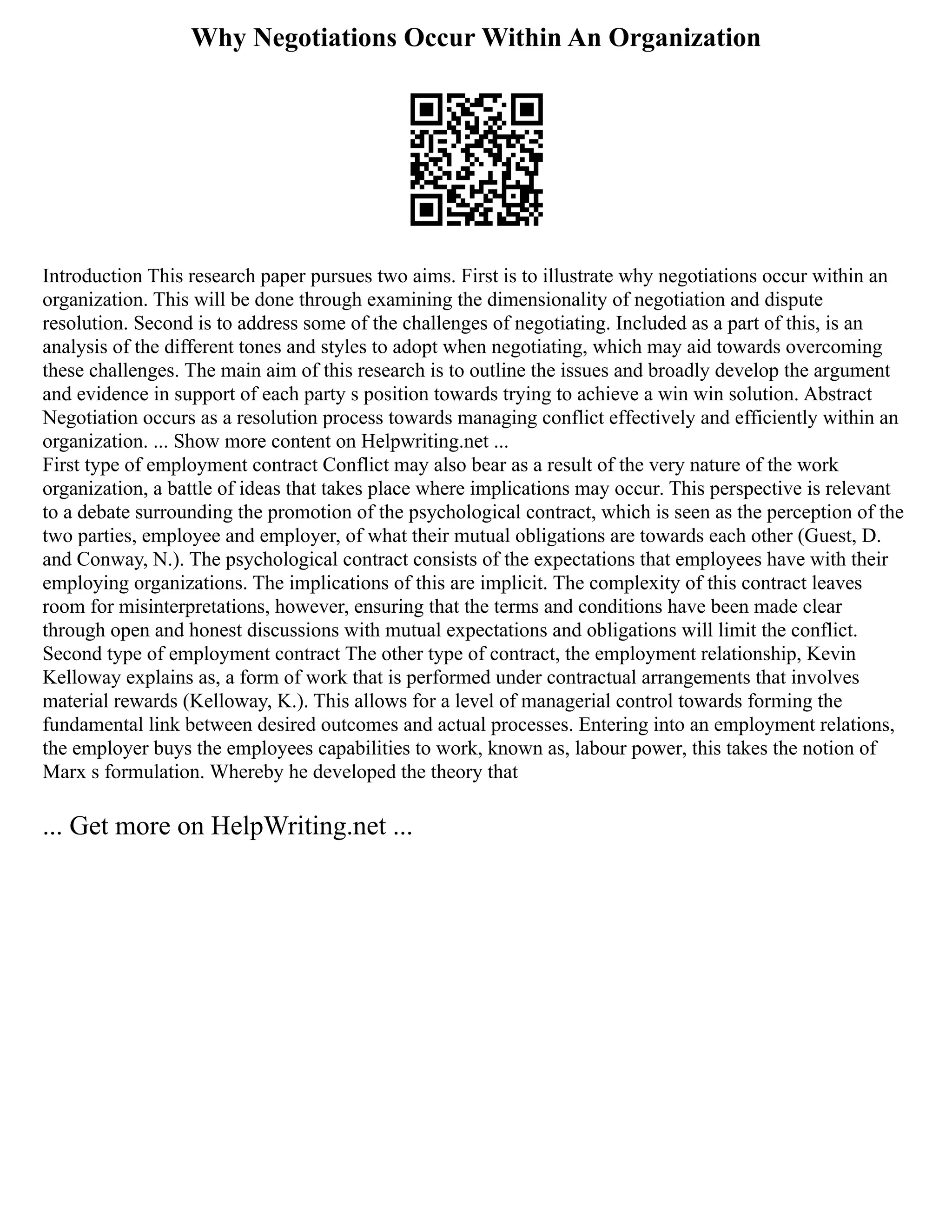Why Negotiations Occur Within An Organization
Introduction This research paper pursues two aims. First is to illustrate why negotiations occur within an
organization. This will be done through examining the dimensionality of negotiation and dispute
resolution. Second is to address some of the challenges of negotiating. Included as a part of this, is an
analysis of the different tones and styles to adopt when negotiating, which may aid towards overcoming
these challenges. The main aim of this research is to outline the issues and broadly develop the argument
and evidence in support of each party s position towards trying to achieve a win win solution. Abstract
Negotiation occurs as a resolution process towards managing conflict effectively and efficiently within an
organization. ... Show more content on Helpwriting.net ...
First type of employment contract Conflict may also bear as a result of the very nature of the work
organization, a battle of ideas that takes place where implications may occur. This perspective is relevant
to a debate surrounding the promotion of the psychological contract, which is seen as the perception of the
two parties, employee and employer, of what their mutual obligations are towards each other (Guest, D.
and Conway, N.). The psychological contract consists of the expectations that employees have with their
employing organizations. The implications of this are implicit. The complexity of this contract leaves
room for misinterpretations, however, ensuring that the terms and conditions have been made clear
through open and honest discussions with mutual expectations and obligations will limit the conflict.
Second type of employment contract The other type of contract, the employment relationship, Kevin
Kelloway explains as, a form of work that is performed under contractual arrangements that involves
material rewards (Kelloway, K.). This allows for a level of managerial control towards forming the
fundamental link between desired outcomes and actual processes. Entering into an employment relations,
the employer buys the employees capabilities to work, known as, labour power, this takes the notion of
Marx s formulation. Whereby he developed the theory that
... Get more on HelpWriting.net ...
 