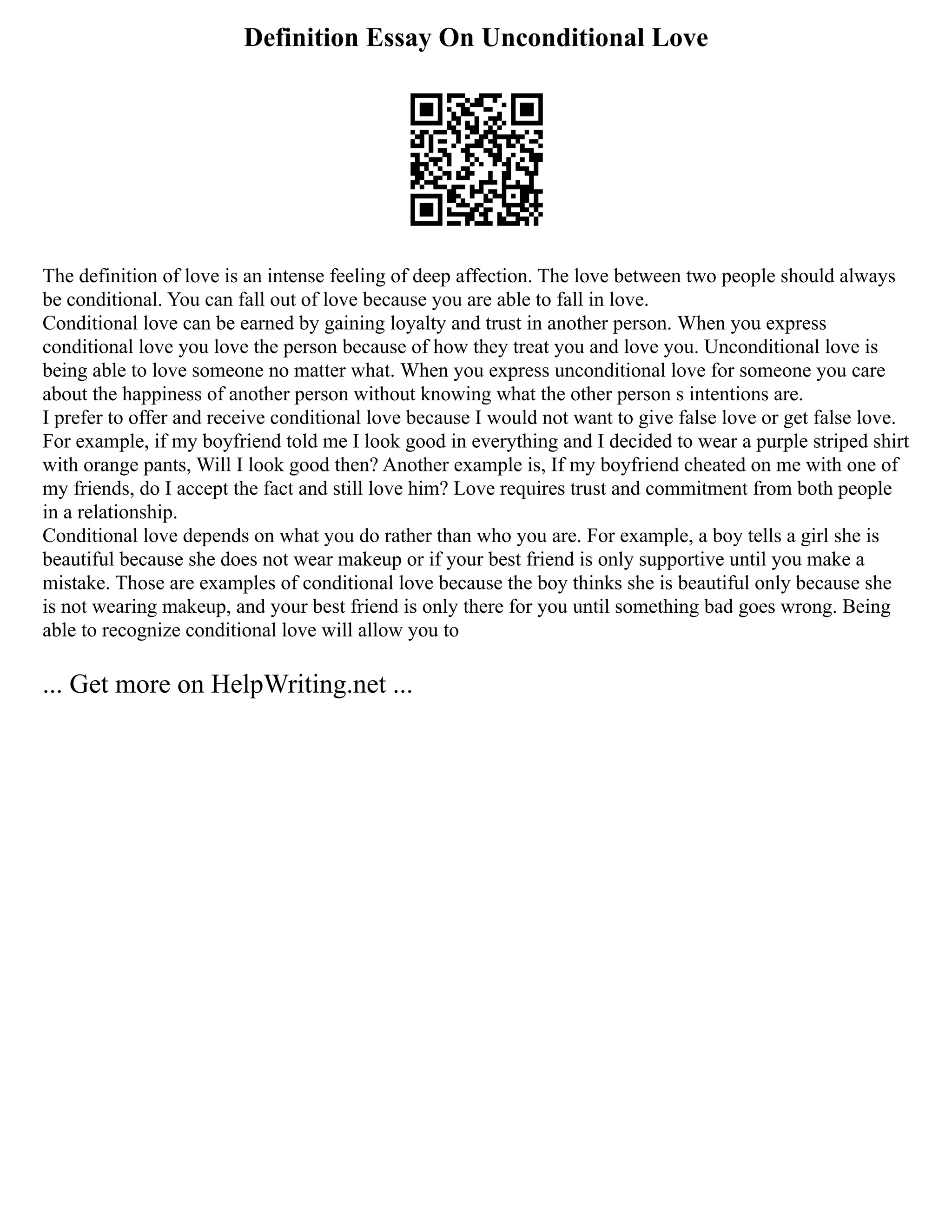 Definition Essay On Unconditional Love
The definition of love is an intense feeling of deep affection. The love between two people should always
be conditional. You can fall out of love because you are able to fall in love.
Conditional love can be earned by gaining loyalty and trust in another person. When you express
conditional love you love the person because of how they treat you and love you. Unconditional love is
being able to love someone no matter what. When you express unconditional love for someone you care
about the happiness of another person without knowing what the other person s intentions are.
I prefer to offer and receive conditional love because I would not want to give false love or get false love.
For example, if my boyfriend told me I look good in everything and I decided to wear a purple striped shirt
with orange pants, Will I look good then? Another example is, If my boyfriend cheated on me with one of
my friends, do I accept the fact and still love him? Love requires trust and commitment from both people
in a relationship.
Conditional love depends on what you do rather than who you are. For example, a boy tells a girl she is
beautiful because she does not wear makeup or if your best friend is only supportive until you make a
mistake. Those are examples of conditional love because the boy thinks she is beautiful only because she
is not wearing makeup, and your best friend is only there for you until something bad goes wrong. Being
able to recognize conditional love will allow you to
... Get more on HelpWriting.net ...
 
