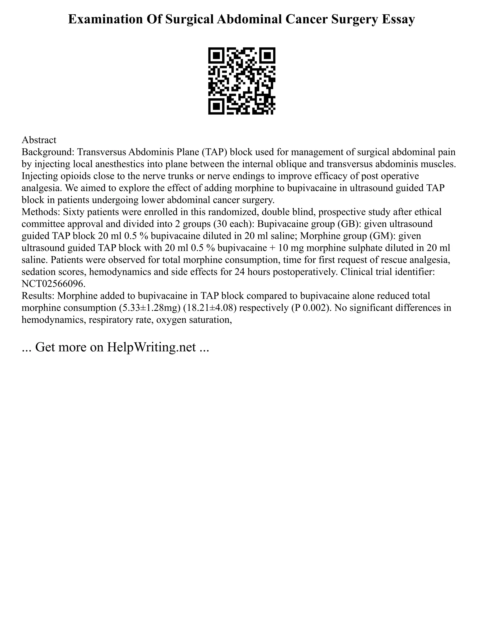 Examination Of Surgical Abdominal Cancer Surgery Essay
Abstract
Background: Transversus Abdominis Plane (TAP) block used for management of surgical abdominal pain
by injecting local anesthestics into plane between the internal oblique and transversus abdominis muscles.
Injecting opioids close to the nerve trunks or nerve endings to improve efficacy of post operative
analgesia. We aimed to explore the effect of adding morphine to bupivacaine in ultrasound guided TAP
block in patients undergoing lower abdominal cancer surgery.
Methods: Sixty patients were enrolled in this randomized, double blind, prospective study after ethical
committee approval and divided into 2 groups (30 each): Bupivacaine group (GB): given ultrasound
guided TAP block 20 ml 0.5 % bupivacaine diluted in 20 ml saline; Morphine group (GM): given
ultrasound guided TAP block with 20 ml 0.5 % bupivacaine + 10 mg morphine sulphate diluted in 20 ml
saline. Patients were observed for total morphine consumption, time for first request of rescue analgesia,
sedation scores, hemodynamics and side effects for 24 hours postoperatively. Clinical trial identifier:
NCT02566096.
Results: Morphine added to bupivacaine in TAP block compared to bupivacaine alone reduced total
morphine consumption (5.33±1.28mg) (18.21±4.08) respectively (P 0.002). No significant differences in
hemodynamics, respiratory rate, oxygen saturation,
... Get more on HelpWriting.net ...
 