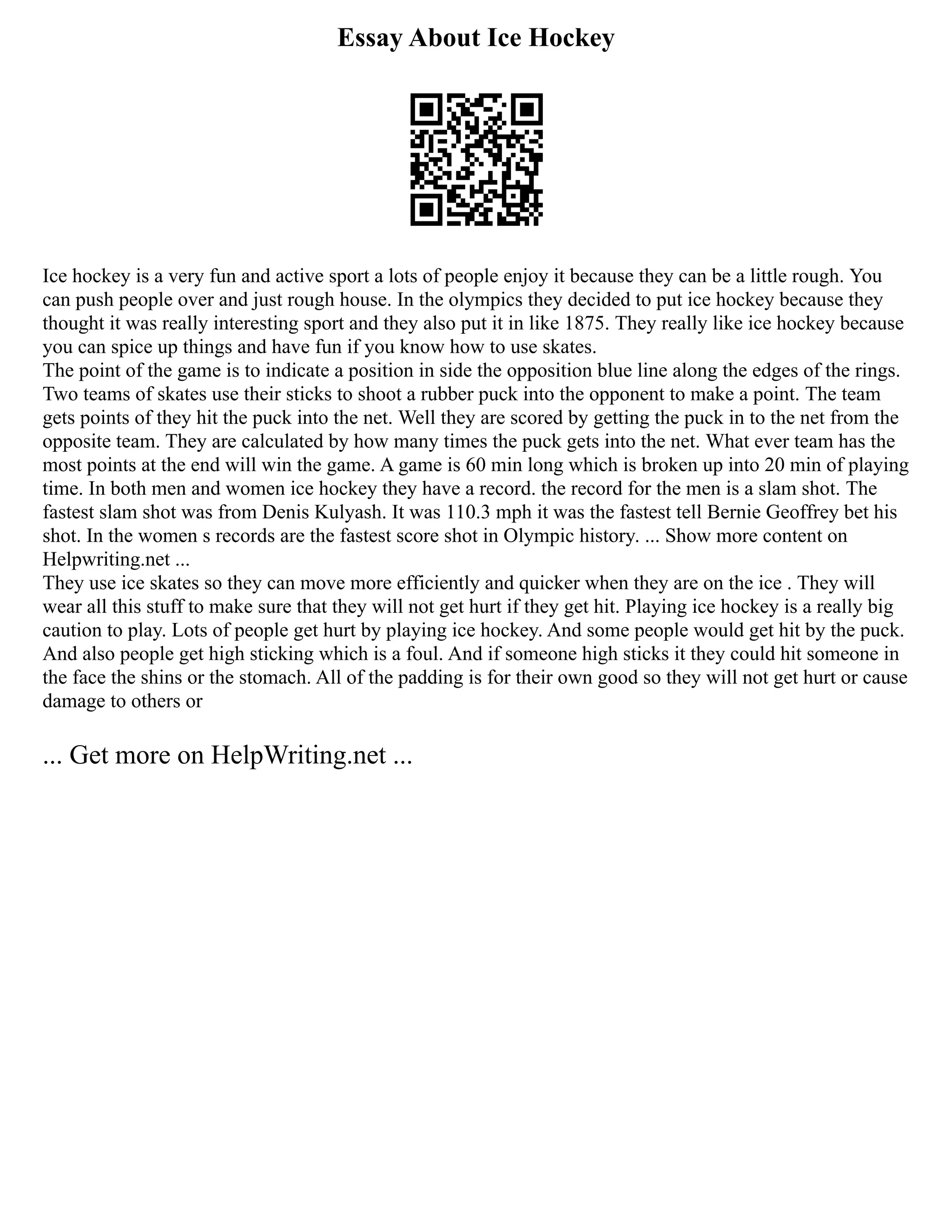 Essay About Ice Hockey
Ice hockey is a very fun and active sport a lots of people enjoy it because they can be a little rough. You
can push people over and just rough house. In the olympics they decided to put ice hockey because they
thought it was really interesting sport and they also put it in like 1875. They really like ice hockey because
you can spice up things and have fun if you know how to use skates.
The point of the game is to indicate a position in side the opposition blue line along the edges of the rings.
Two teams of skates use their sticks to shoot a rubber puck into the opponent to make a point. The team
gets points of they hit the puck into the net. Well they are scored by getting the puck in to the net from the
opposite team. They are calculated by how many times the puck gets into the net. What ever team has the
most points at the end will win the game. A game is 60 min long which is broken up into 20 min of playing
time. In both men and women ice hockey they have a record. the record for the men is a slam shot. The
fastest slam shot was from Denis Kulyash. It was 110.3 mph it was the fastest tell Bernie Geoffrey bet his
shot. In the women s records are the fastest score shot in Olympic history. ... Show more content on
Helpwriting.net ...
They use ice skates so they can move more efficiently and quicker when they are on the ice . They will
wear all this stuff to make sure that they will not get hurt if they get hit. Playing ice hockey is a really big
caution to play. Lots of people get hurt by playing ice hockey. And some people would get hit by the puck.
And also people get high sticking which is a foul. And if someone high sticks it they could hit someone in
the face the shins or the stomach. All of the padding is for their own good so they will not get hurt or cause
damage to others or
... Get more on HelpWriting.net ...
 