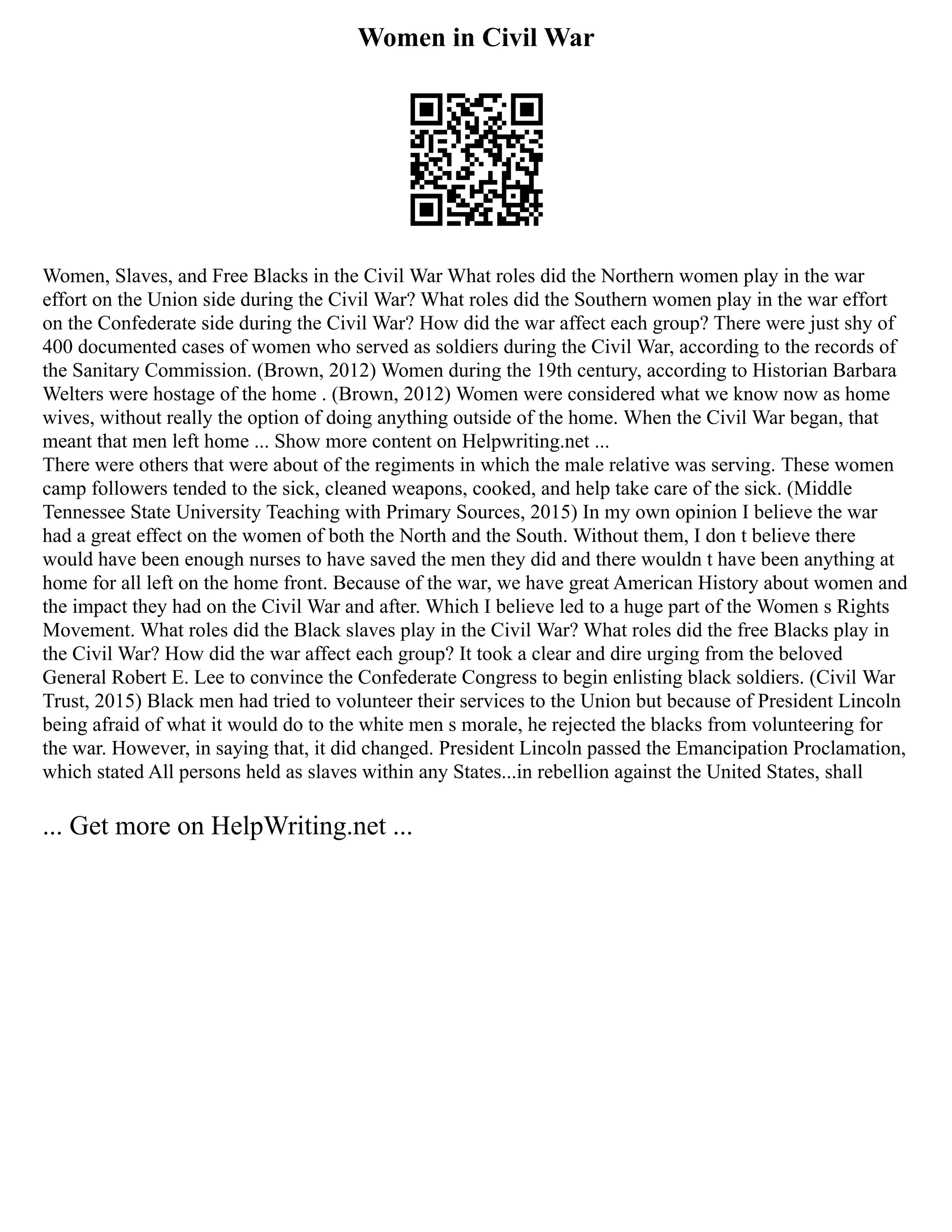 Women in Civil War
Women, Slaves, and Free Blacks in the Civil War What roles did the Northern women play in the war
effort on the Union side during the Civil War? What roles did the Southern women play in the war effort
on the Confederate side during the Civil War? How did the war affect each group? There were just shy of
400 documented cases of women who served as soldiers during the Civil War, according to the records of
the Sanitary Commission. (Brown, 2012) Women during the 19th century, according to Historian Barbara
Welters were hostage of the home . (Brown, 2012) Women were considered what we know now as home
wives, without really the option of doing anything outside of the home. When the Civil War began, that
meant that men left home ... Show more content on Helpwriting.net ...
There were others that were about of the regiments in which the male relative was serving. These women
camp followers tended to the sick, cleaned weapons, cooked, and help take care of the sick. (Middle
Tennessee State University Teaching with Primary Sources, 2015) In my own opinion I believe the war
had a great effect on the women of both the North and the South. Without them, I don t believe there
would have been enough nurses to have saved the men they did and there wouldn t have been anything at
home for all left on the home front. Because of the war, we have great American History about women and
the impact they had on the Civil War and after. Which I believe led to a huge part of the Women s Rights
Movement. What roles did the Black slaves play in the Civil War? What roles did the free Blacks play in
the Civil War? How did the war affect each group? It took a clear and dire urging from the beloved
General Robert E. Lee to convince the Confederate Congress to begin enlisting black soldiers. (Civil War
Trust, 2015) Black men had tried to volunteer their services to the Union but because of President Lincoln
being afraid of what it would do to the white men s morale, he rejected the blacks from volunteering for
the war. However, in saying that, it did changed. President Lincoln passed the Emancipation Proclamation,
which stated All persons held as slaves within any States...in rebellion against the United States, shall
... Get more on HelpWriting.net ...
 