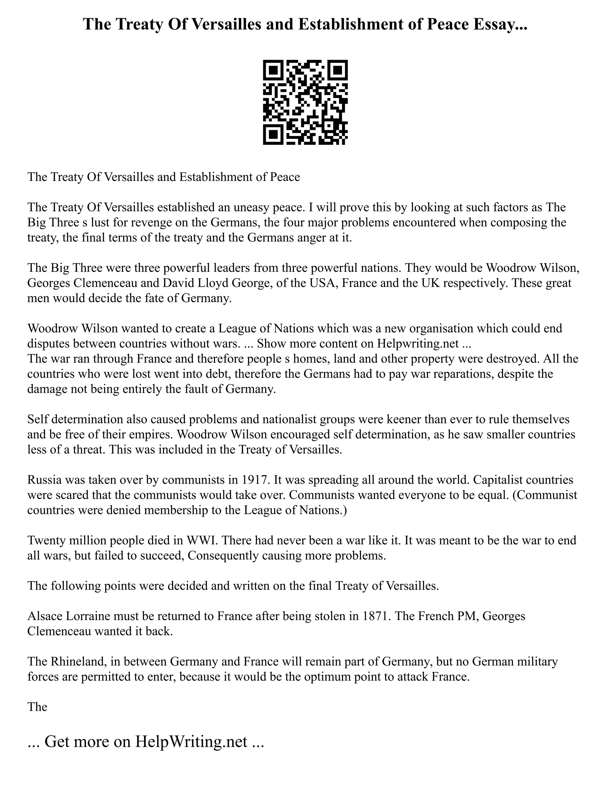 The Treaty Of Versailles and Establishment of Peace Essay...
The Treaty Of Versailles and Establishment of Peace
The Treaty Of Versailles established an uneasy peace. I will prove this by looking at such factors as The
Big Three s lust for revenge on the Germans, the four major problems encountered when composing the
treaty, the final terms of the treaty and the Germans anger at it.
The Big Three were three powerful leaders from three powerful nations. They would be Woodrow Wilson,
Georges Clemenceau and David Lloyd George, of the USA, France and the UK respectively. These great
men would decide the fate of Germany.
Woodrow Wilson wanted to create a League of Nations which was a new organisation which could end
disputes between countries without wars. ... Show more content on Helpwriting.net ...
The war ran through France and therefore people s homes, land and other property were destroyed. All the
countries who were lost went into debt, therefore the Germans had to pay war reparations, despite the
damage not being entirely the fault of Germany.
Self determination also caused problems and nationalist groups were keener than ever to rule themselves
and be free of their empires. Woodrow Wilson encouraged self determination, as he saw smaller countries
less of a threat. This was included in the Treaty of Versailles.
Russia was taken over by communists in 1917. It was spreading all around the world. Capitalist countries
were scared that the communists would take over. Communists wanted everyone to be equal. (Communist
countries were denied membership to the League of Nations.)
Twenty million people died in WWI. There had never been a war like it. It was meant to be the war to end
all wars, but failed to succeed, Consequently causing more problems.
The following points were decided and written on the final Treaty of Versailles.
Alsace Lorraine must be returned to France after being stolen in 1871. The French PM, Georges
Clemenceau wanted it back.
The Rhineland, in between Germany and France will remain part of Germany, but no German military
forces are permitted to enter, because it would be the optimum point to attack France.
The
... Get more on HelpWriting.net ...
 