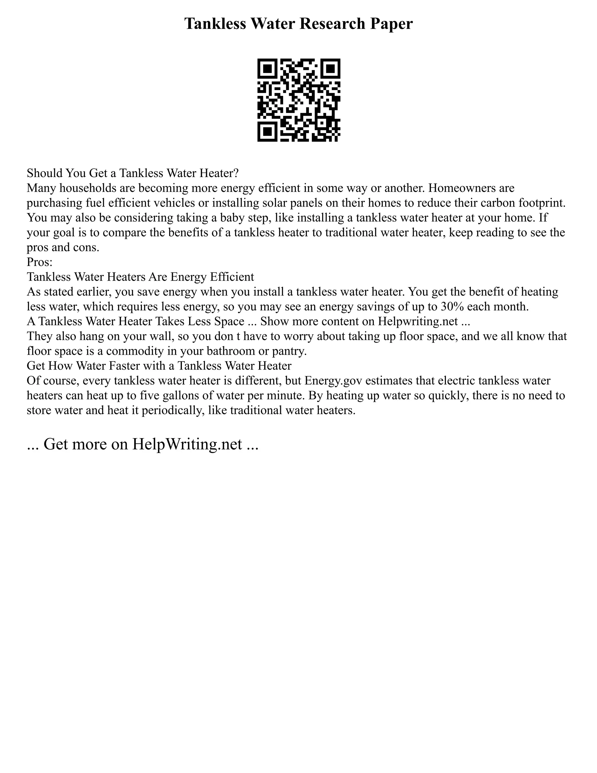 Tankless Water Research Paper
Should You Get a Tankless Water Heater?
Many households are becoming more energy efficient in some way or another. Homeowners are
purchasing fuel efficient vehicles or installing solar panels on their homes to reduce their carbon footprint.
You may also be considering taking a baby step, like installing a tankless water heater at your home. If
your goal is to compare the benefits of a tankless heater to traditional water heater, keep reading to see the
pros and cons.
Pros:
Tankless Water Heaters Are Energy Efficient
As stated earlier, you save energy when you install a tankless water heater. You get the benefit of heating
less water, which requires less energy, so you may see an energy savings of up to 30% each month.
A Tankless Water Heater Takes Less Space ... Show more content on Helpwriting.net ...
They also hang on your wall, so you don t have to worry about taking up floor space, and we all know that
floor space is a commodity in your bathroom or pantry.
Get How Water Faster with a Tankless Water Heater
Of course, every tankless water heater is different, but Energy.gov estimates that electric tankless water
heaters can heat up to five gallons of water per minute. By heating up water so quickly, there is no need to
store water and heat it periodically, like traditional water heaters.
... Get more on HelpWriting.net ...
 