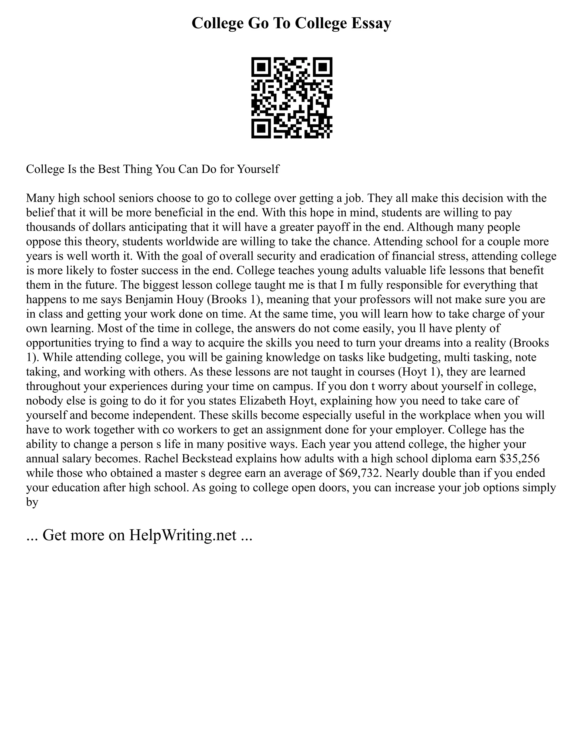 College Go To College Essay
College Is the Best Thing You Can Do for Yourself
Many high school seniors choose to go to college over getting a job. They all make this decision with the
belief that it will be more beneficial in the end. With this hope in mind, students are willing to pay
thousands of dollars anticipating that it will have a greater payoff in the end. Although many people
oppose this theory, students worldwide are willing to take the chance. Attending school for a couple more
years is well worth it. With the goal of overall security and eradication of financial stress, attending college
is more likely to foster success in the end. College teaches young adults valuable life lessons that benefit
them in the future. The biggest lesson college taught me is that I m fully responsible for everything that
happens to me says Benjamin Houy (Brooks 1), meaning that your professors will not make sure you are
in class and getting your work done on time. At the same time, you will learn how to take charge of your
own learning. Most of the time in college, the answers do not come easily, you ll have plenty of
opportunities trying to find a way to acquire the skills you need to turn your dreams into a reality (Brooks
1). While attending college, you will be gaining knowledge on tasks like budgeting, multi tasking, note
taking, and working with others. As these lessons are not taught in courses (Hoyt 1), they are learned
throughout your experiences during your time on campus. If you don t worry about yourself in college,
nobody else is going to do it for you states Elizabeth Hoyt, explaining how you need to take care of
yourself and become independent. These skills become especially useful in the workplace when you will
have to work together with co workers to get an assignment done for your employer. College has the
ability to change a person s life in many positive ways. Each year you attend college, the higher your
annual salary becomes. Rachel Beckstead explains how adults with a high school diploma earn $35,256
while those who obtained a master s degree earn an average of $69,732. Nearly double than if you ended
your education after high school. As going to college open doors, you can increase your job options simply
by
... Get more on HelpWriting.net ...
 