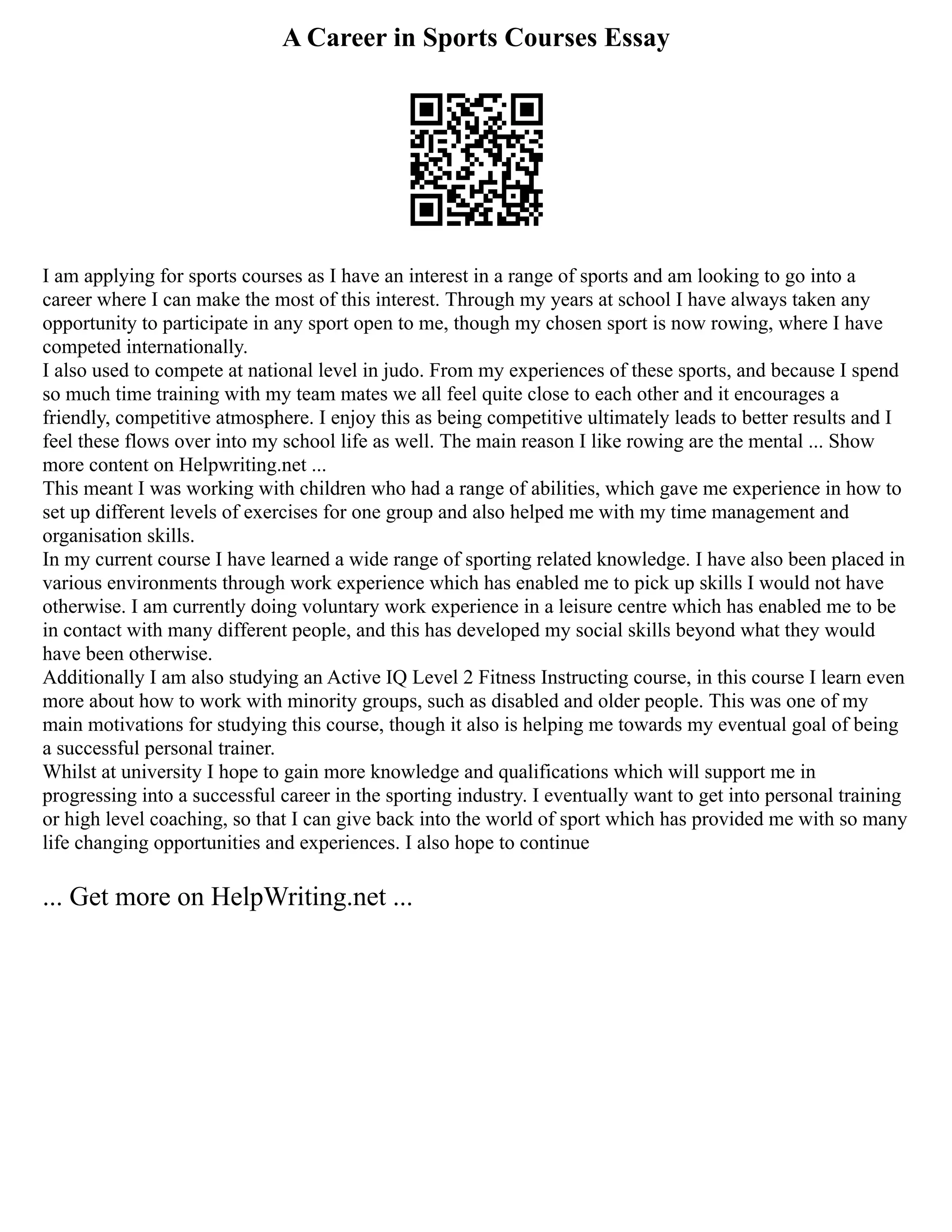 A Career in Sports Courses Essay
I am applying for sports courses as I have an interest in a range of sports and am looking to go into a
career where I can make the most of this interest. Through my years at school I have always taken any
opportunity to participate in any sport open to me, though my chosen sport is now rowing, where I have
competed internationally.
I also used to compete at national level in judo. From my experiences of these sports, and because I spend
so much time training with my team mates we all feel quite close to each other and it encourages a
friendly, competitive atmosphere. I enjoy this as being competitive ultimately leads to better results and I
feel these flows over into my school life as well. The main reason I like rowing are the mental ... Show
more content on Helpwriting.net ...
This meant I was working with children who had a range of abilities, which gave me experience in how to
set up different levels of exercises for one group and also helped me with my time management and
organisation skills.
In my current course I have learned a wide range of sporting related knowledge. I have also been placed in
various environments through work experience which has enabled me to pick up skills I would not have
otherwise. I am currently doing voluntary work experience in a leisure centre which has enabled me to be
in contact with many different people, and this has developed my social skills beyond what they would
have been otherwise.
Additionally I am also studying an Active IQ Level 2 Fitness Instructing course, in this course I learn even
more about how to work with minority groups, such as disabled and older people. This was one of my
main motivations for studying this course, though it also is helping me towards my eventual goal of being
a successful personal trainer.
Whilst at university I hope to gain more knowledge and qualifications which will support me in
progressing into a successful career in the sporting industry. I eventually want to get into personal training
or high level coaching, so that I can give back into the world of sport which has provided me with so many
life changing opportunities and experiences. I also hope to continue
... Get more on HelpWriting.net ...
 