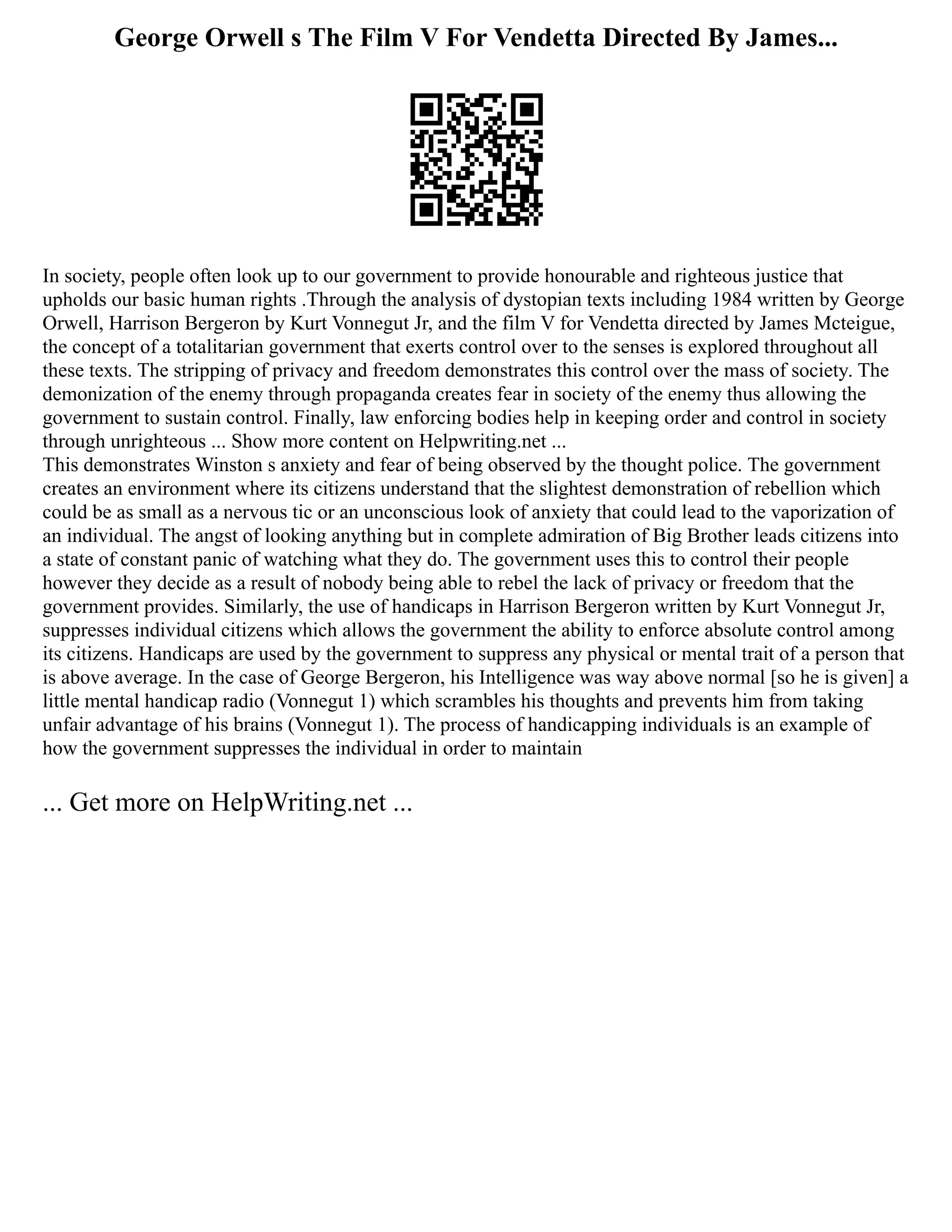 George Orwell s The Film V For Vendetta Directed By James...
In society, people often look up to our government to provide honourable and righteous justice that
upholds our basic human rights .Through the analysis of dystopian texts including 1984 written by George
Orwell, Harrison Bergeron by Kurt Vonnegut Jr, and the film V for Vendetta directed by James Mcteigue,
the concept of a totalitarian government that exerts control over to the senses is explored throughout all
these texts. The stripping of privacy and freedom demonstrates this control over the mass of society. The
demonization of the enemy through propaganda creates fear in society of the enemy thus allowing the
government to sustain control. Finally, law enforcing bodies help in keeping order and control in society
through unrighteous ... Show more content on Helpwriting.net ...
This demonstrates Winston s anxiety and fear of being observed by the thought police. The government
creates an environment where its citizens understand that the slightest demonstration of rebellion which
could be as small as a nervous tic or an unconscious look of anxiety that could lead to the vaporization of
an individual. The angst of looking anything but in complete admiration of Big Brother leads citizens into
a state of constant panic of watching what they do. The government uses this to control their people
however they decide as a result of nobody being able to rebel the lack of privacy or freedom that the
government provides. Similarly, the use of handicaps in Harrison Bergeron written by Kurt Vonnegut Jr,
suppresses individual citizens which allows the government the ability to enforce absolute control among
its citizens. Handicaps are used by the government to suppress any physical or mental trait of a person that
is above average. In the case of George Bergeron, his Intelligence was way above normal [so he is given] a
little mental handicap radio (Vonnegut 1) which scrambles his thoughts and prevents him from taking
unfair advantage of his brains (Vonnegut 1). The process of handicapping individuals is an example of
how the government suppresses the individual in order to maintain
... Get more on HelpWriting.net ...
 
