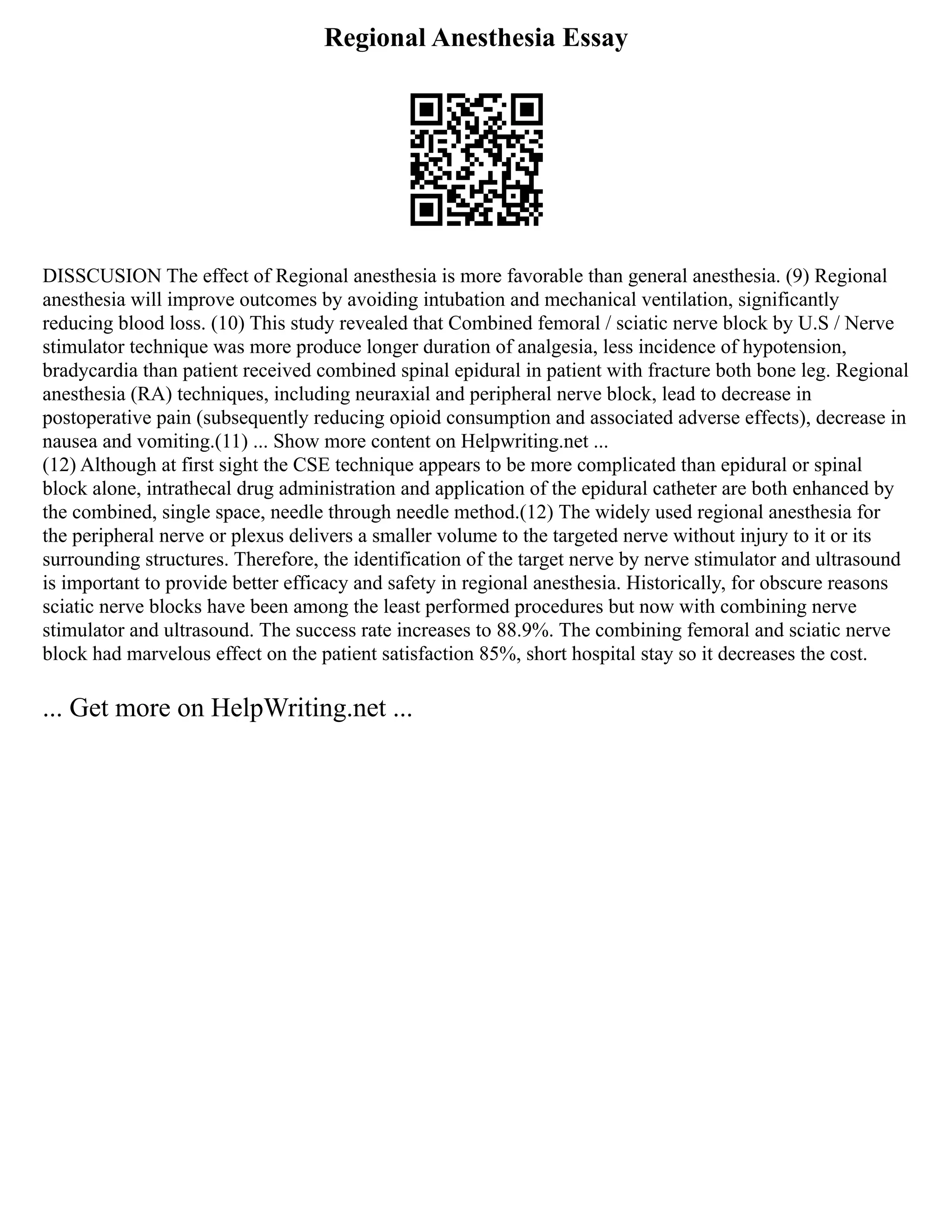 Regional Anesthesia Essay
DISSCUSION The effect of Regional anesthesia is more favorable than general anesthesia. (9) Regional
anesthesia will improve outcomes by avoiding intubation and mechanical ventilation, significantly
reducing blood loss. (10) This study revealed that Combined femoral / sciatic nerve block by U.S / Nerve
stimulator technique was more produce longer duration of analgesia, less incidence of hypotension,
bradycardia than patient received combined spinal epidural in patient with fracture both bone leg. Regional
anesthesia (RA) techniques, including neuraxial and peripheral nerve block, lead to decrease in
postoperative pain (subsequently reducing opioid consumption and associated adverse effects), decrease in
nausea and vomiting.(11) ... Show more content on Helpwriting.net ...
(12) Although at first sight the CSE technique appears to be more complicated than epidural or spinal
block alone, intrathecal drug administration and application of the epidural catheter are both enhanced by
the combined, single space, needle through needle method.(12) The widely used regional anesthesia for
the peripheral nerve or plexus delivers a smaller volume to the targeted nerve without injury to it or its
surrounding structures. Therefore, the identification of the target nerve by nerve stimulator and ultrasound
is important to provide better efficacy and safety in regional anesthesia. Historically, for obscure reasons
sciatic nerve blocks have been among the least performed procedures but now with combining nerve
stimulator and ultrasound. The success rate increases to 88.9%. The combining femoral and sciatic nerve
block had marvelous effect on the patient satisfaction 85%, short hospital stay so it decreases the cost.
... Get more on HelpWriting.net ...
 