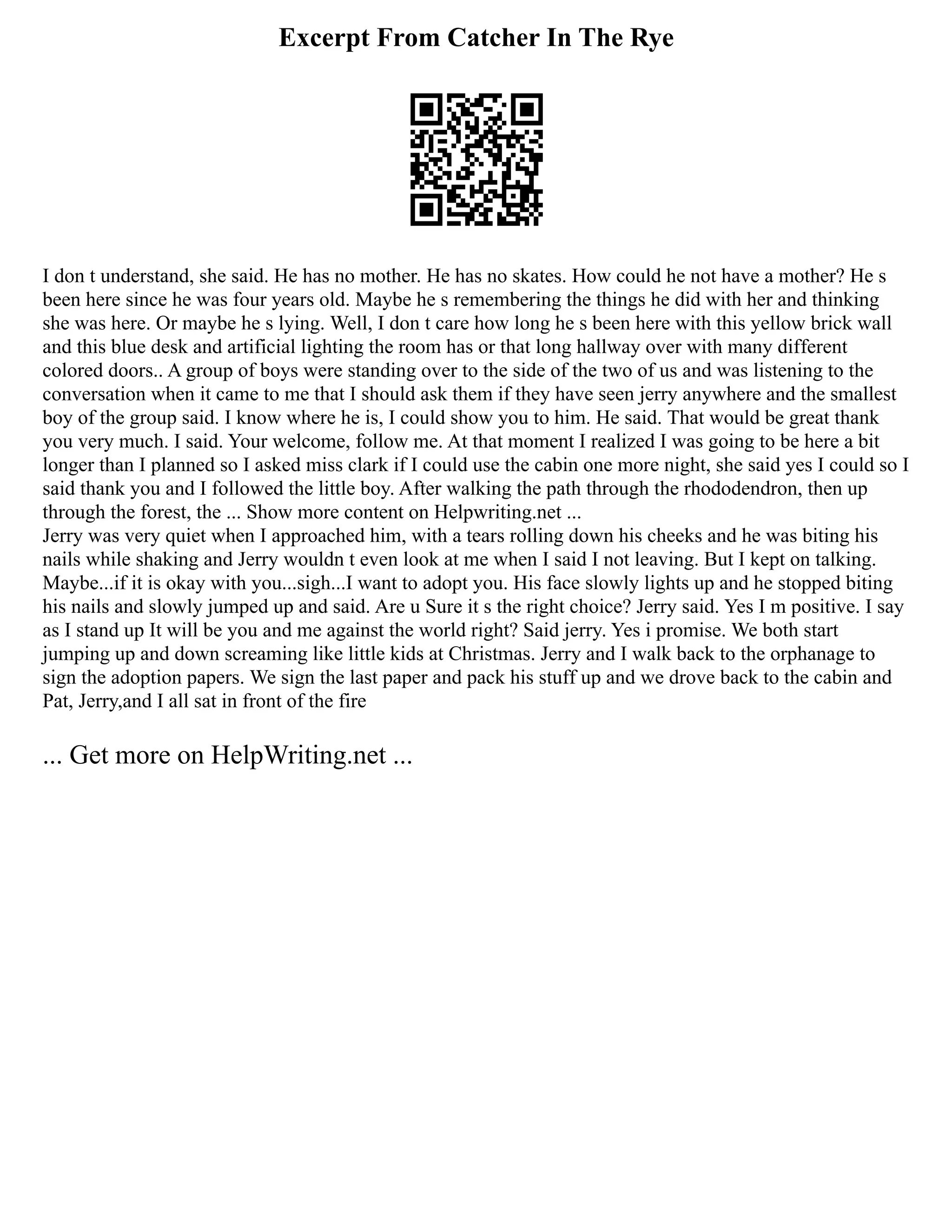 Excerpt From Catcher In The Rye
I don t understand, she said. He has no mother. He has no skates. How could he not have a mother? He s
been here since he was four years old. Maybe he s remembering the things he did with her and thinking
she was here. Or maybe he s lying. Well, I don t care how long he s been here with this yellow brick wall
and this blue desk and artificial lighting the room has or that long hallway over with many different
colored doors.. A group of boys were standing over to the side of the two of us and was listening to the
conversation when it came to me that I should ask them if they have seen jerry anywhere and the smallest
boy of the group said. I know where he is, I could show you to him. He said. That would be great thank
you very much. I said. Your welcome, follow me. At that moment I realized I was going to be here a bit
longer than I planned so I asked miss clark if I could use the cabin one more night, she said yes I could so I
said thank you and I followed the little boy. After walking the path through the rhododendron, then up
through the forest, the ... Show more content on Helpwriting.net ...
Jerry was very quiet when I approached him, with a tears rolling down his cheeks and he was biting his
nails while shaking and Jerry wouldn t even look at me when I said I not leaving. But I kept on talking.
Maybe...if it is okay with you...sigh...I want to adopt you. His face slowly lights up and he stopped biting
his nails and slowly jumped up and said. Are u Sure it s the right choice? Jerry said. Yes I m positive. I say
as I stand up It will be you and me against the world right? Said jerry. Yes i promise. We both start
jumping up and down screaming like little kids at Christmas. Jerry and I walk back to the orphanage to
sign the adoption papers. We sign the last paper and pack his stuff up and we drove back to the cabin and
Pat, Jerry,and I all sat in front of the fire
... Get more on HelpWriting.net ...
 