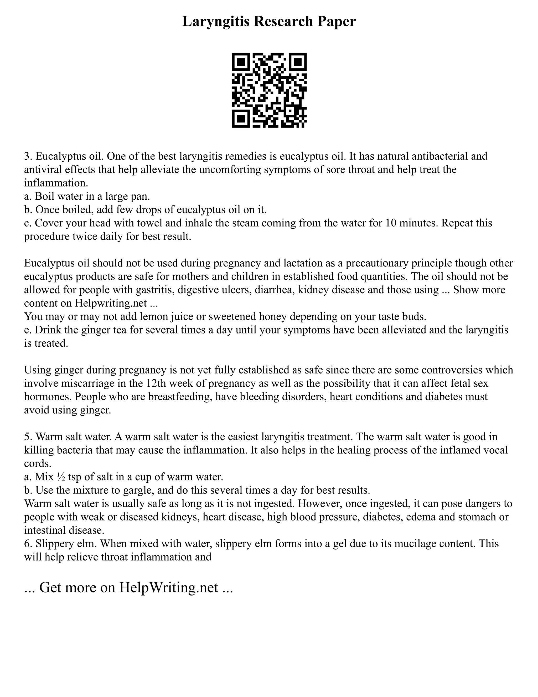 Laryngitis Research Paper
3. Eucalyptus oil. One of the best laryngitis remedies is eucalyptus oil. It has natural antibacterial and
antiviral effects that help alleviate the uncomforting symptoms of sore throat and help treat the
inflammation.
a. Boil water in a large pan.
b. Once boiled, add few drops of eucalyptus oil on it.
c. Cover your head with towel and inhale the steam coming from the water for 10 minutes. Repeat this
procedure twice daily for best result.
Eucalyptus oil should not be used during pregnancy and lactation as a precautionary principle though other
eucalyptus products are safe for mothers and children in established food quantities. The oil should not be
allowed for people with gastritis, digestive ulcers, diarrhea, kidney disease and those using ... Show more
content on Helpwriting.net ...
You may or may not add lemon juice or sweetened honey depending on your taste buds.
e. Drink the ginger tea for several times a day until your symptoms have been alleviated and the laryngitis
is treated.
Using ginger during pregnancy is not yet fully established as safe since there are some controversies which
involve miscarriage in the 12th week of pregnancy as well as the possibility that it can affect fetal sex
hormones. People who are breastfeeding, have bleeding disorders, heart conditions and diabetes must
avoid using ginger.
5. Warm salt water. A warm salt water is the easiest laryngitis treatment. The warm salt water is good in
killing bacteria that may cause the inflammation. It also helps in the healing process of the inflamed vocal
cords.
a. Mix ½ tsp of salt in a cup of warm water.
b. Use the mixture to gargle, and do this several times a day for best results.
Warm salt water is usually safe as long as it is not ingested. However, once ingested, it can pose dangers to
people with weak or diseased kidneys, heart disease, high blood pressure, diabetes, edema and stomach or
intestinal disease.
6. Slippery elm. When mixed with water, slippery elm forms into a gel due to its mucilage content. This
will help relieve throat inflammation and
... Get more on HelpWriting.net ...
 