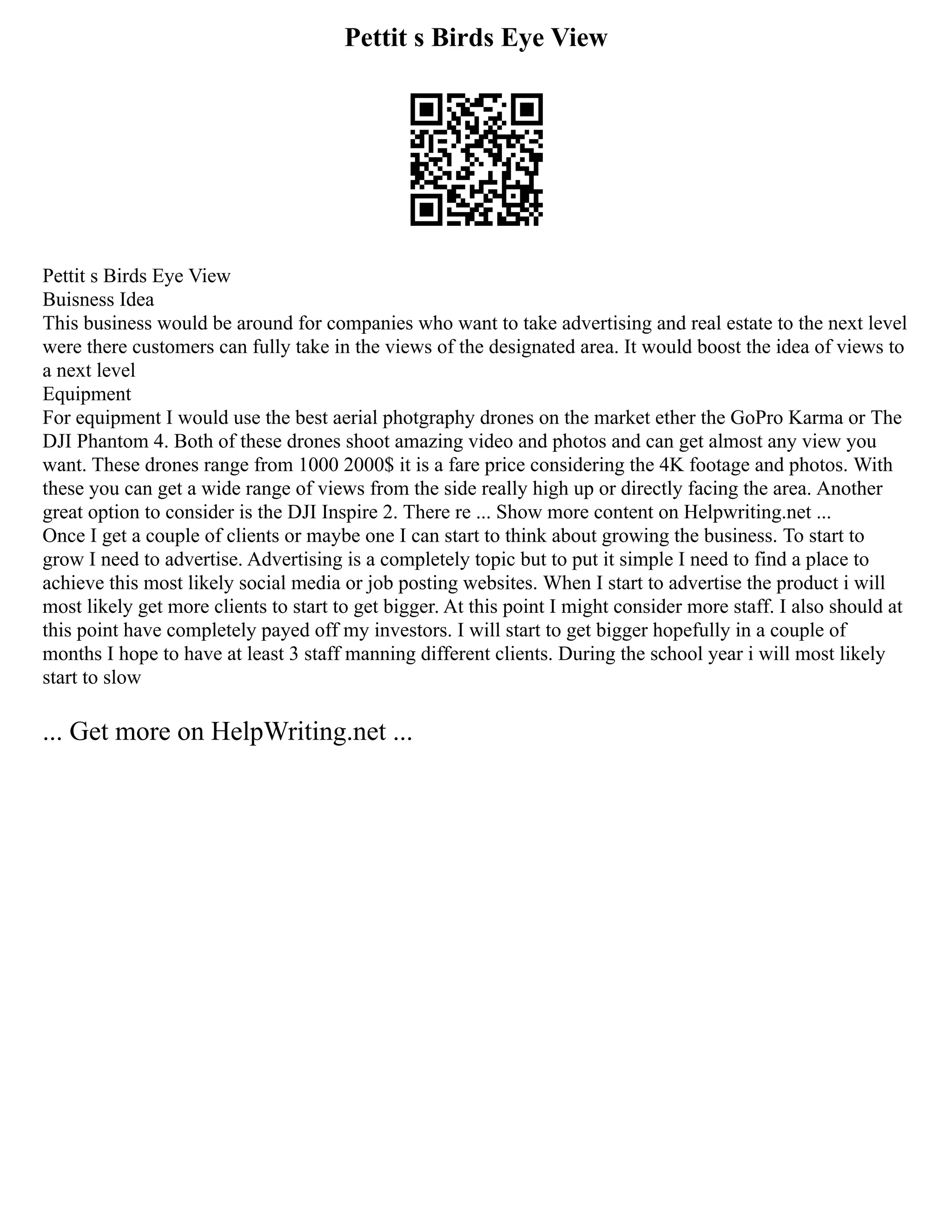 Pettit s Birds Eye View
Pettit s Birds Eye View
Buisness Idea
This business would be around for companies who want to take advertising and real estate to the next level
were there customers can fully take in the views of the designated area. It would boost the idea of views to
a next level
Equipment
For equipment I would use the best aerial photgraphy drones on the market ether the GoPro Karma or The
DJI Phantom 4. Both of these drones shoot amazing video and photos and can get almost any view you
want. These drones range from 1000 2000$ it is a fare price considering the 4K footage and photos. With
these you can get a wide range of views from the side really high up or directly facing the area. Another
great option to consider is the DJI Inspire 2. There re ... Show more content on Helpwriting.net ...
Once I get a couple of clients or maybe one I can start to think about growing the business. To start to
grow I need to advertise. Advertising is a completely topic but to put it simple I need to find a place to
achieve this most likely social media or job posting websites. When I start to advertise the product i will
most likely get more clients to start to get bigger. At this point I might consider more staff. I also should at
this point have completely payed off my investors. I will start to get bigger hopefully in a couple of
months I hope to have at least 3 staff manning different clients. During the school year i will most likely
start to slow
... Get more on HelpWriting.net ...
 