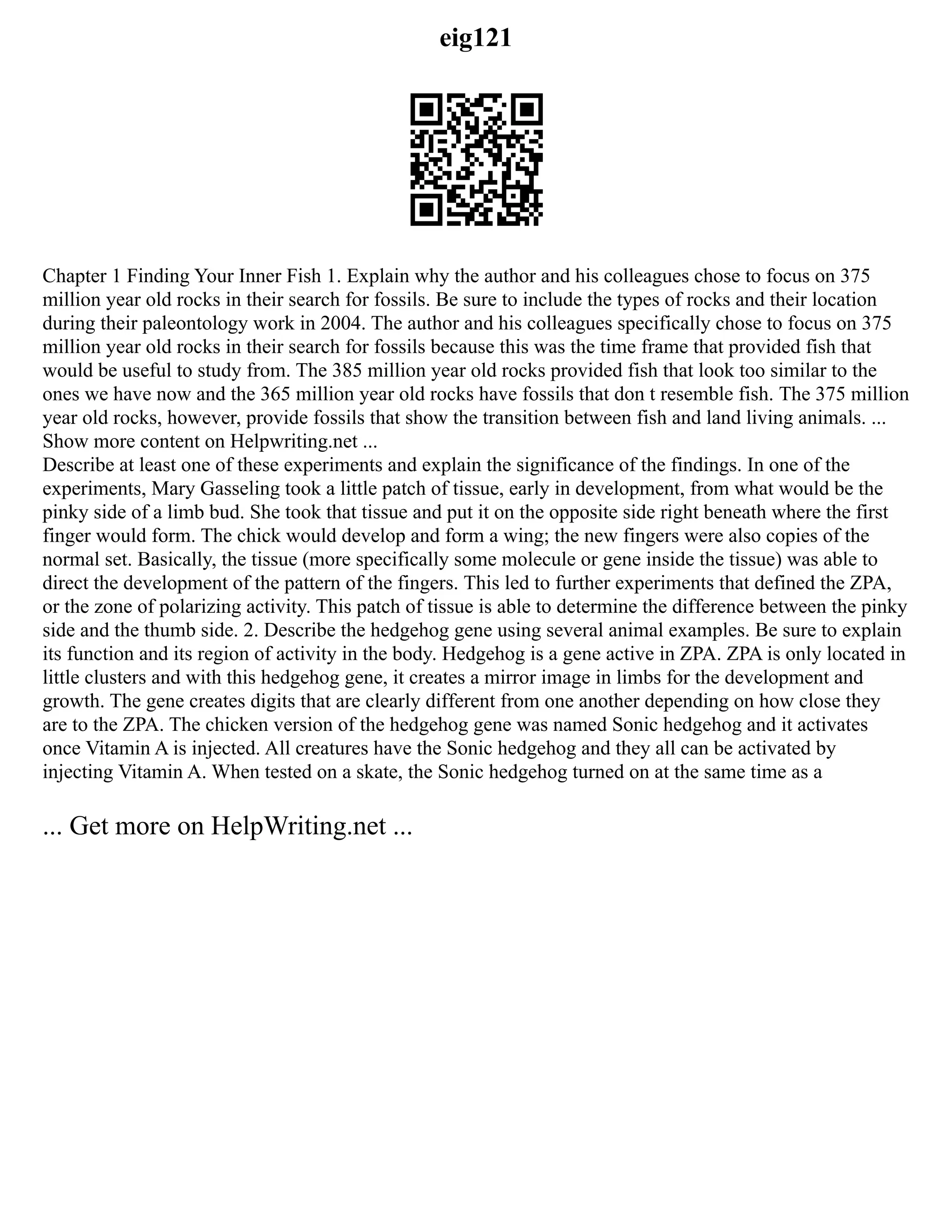 eig121
Chapter 1 Finding Your Inner Fish 1. Explain why the author and his colleagues chose to focus on 375
million year old rocks in their search for fossils. Be sure to include the types of rocks and their location
during their paleontology work in 2004. The author and his colleagues specifically chose to focus on 375
million year old rocks in their search for fossils because this was the time frame that provided fish that
would be useful to study from. The 385 million year old rocks provided fish that look too similar to the
ones we have now and the 365 million year old rocks have fossils that don t resemble fish. The 375 million
year old rocks, however, provide fossils that show the transition between fish and land living animals. ...
Show more content on Helpwriting.net ...
Describe at least one of these experiments and explain the significance of the findings. In one of the
experiments, Mary Gasseling took a little patch of tissue, early in development, from what would be the
pinky side of a limb bud. She took that tissue and put it on the opposite side right beneath where the first
finger would form. The chick would develop and form a wing; the new fingers were also copies of the
normal set. Basically, the tissue (more specifically some molecule or gene inside the tissue) was able to
direct the development of the pattern of the fingers. This led to further experiments that defined the ZPA,
or the zone of polarizing activity. This patch of tissue is able to determine the difference between the pinky
side and the thumb side. 2. Describe the hedgehog gene using several animal examples. Be sure to explain
its function and its region of activity in the body. Hedgehog is a gene active in ZPA. ZPA is only located in
little clusters and with this hedgehog gene, it creates a mirror image in limbs for the development and
growth. The gene creates digits that are clearly different from one another depending on how close they
are to the ZPA. The chicken version of the hedgehog gene was named Sonic hedgehog and it activates
once Vitamin A is injected. All creatures have the Sonic hedgehog and they all can be activated by
injecting Vitamin A. When tested on a skate, the Sonic hedgehog turned on at the same time as a
... Get more on HelpWriting.net ...
 