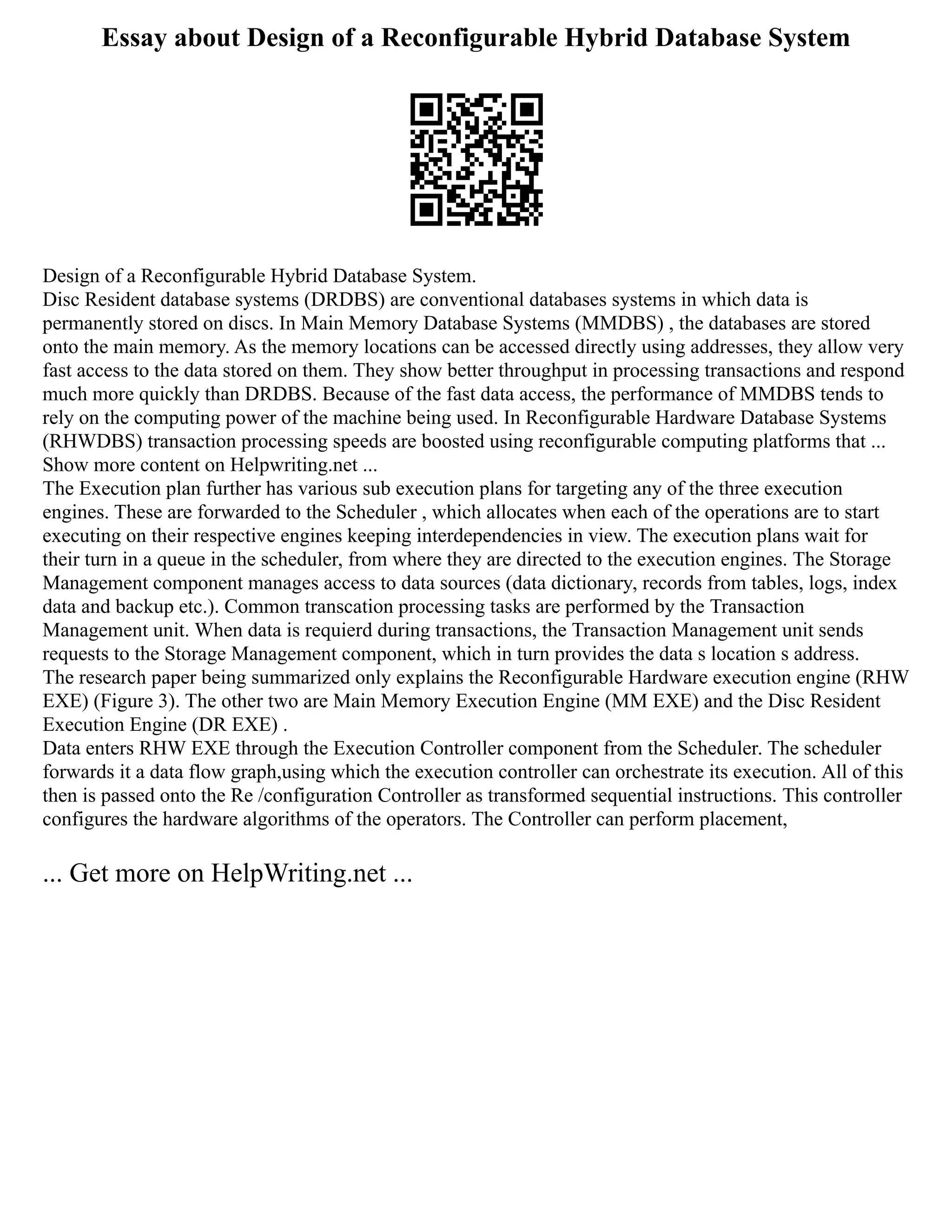 Essay about Design of a Reconfigurable Hybrid Database System
Design of a Reconfigurable Hybrid Database System.
Disc Resident database systems (DRDBS) are conventional databases systems in which data is
permanently stored on discs. In Main Memory Database Systems (MMDBS) , the databases are stored
onto the main memory. As the memory locations can be accessed directly using addresses, they allow very
fast access to the data stored on them. They show better throughput in processing transactions and respond
much more quickly than DRDBS. Because of the fast data access, the performance of MMDBS tends to
rely on the computing power of the machine being used. In Reconfigurable Hardware Database Systems
(RHWDBS) transaction processing speeds are boosted using reconfigurable computing platforms that ...
Show more content on Helpwriting.net ...
The Execution plan further has various sub execution plans for targeting any of the three execution
engines. These are forwarded to the Scheduler , which allocates when each of the operations are to start
executing on their respective engines keeping interdependencies in view. The execution plans wait for
their turn in a queue in the scheduler, from where they are directed to the execution engines. The Storage
Management component manages access to data sources (data dictionary, records from tables, logs, index
data and backup etc.). Common transcation processing tasks are performed by the Transaction
Management unit. When data is requierd during transactions, the Transaction Management unit sends
requests to the Storage Management component, which in turn provides the data s location s address.
The research paper being summarized only explains the Reconfigurable Hardware execution engine (RHW
EXE) (Figure 3). The other two are Main Memory Execution Engine (MM EXE) and the Disc Resident
Execution Engine (DR EXE) .
Data enters RHW EXE through the Execution Controller component from the Scheduler. The scheduler
forwards it a data flow graph,using which the execution controller can orchestrate its execution. All of this
then is passed onto the Re /configuration Controller as transformed sequential instructions. This controller
configures the hardware algorithms of the operators. The Controller can perform placement,
... Get more on HelpWriting.net ...
 