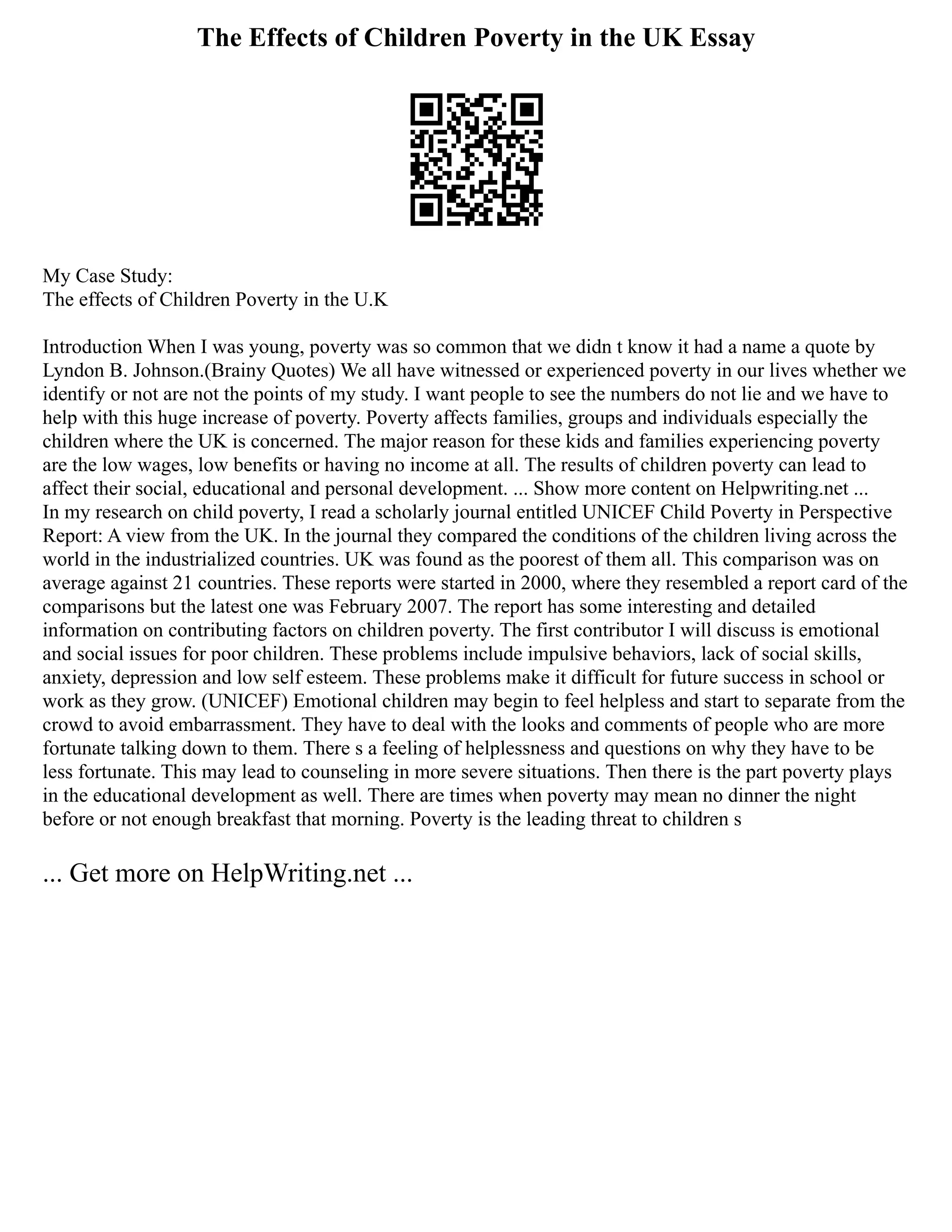 The Effects of Children Poverty in the UK Essay
My Case Study:
The effects of Children Poverty in the U.K
Introduction When I was young, poverty was so common that we didn t know it had a name a quote by
Lyndon B. Johnson.(Brainy Quotes) We all have witnessed or experienced poverty in our lives whether we
identify or not are not the points of my study. I want people to see the numbers do not lie and we have to
help with this huge increase of poverty. Poverty affects families, groups and individuals especially the
children where the UK is concerned. The major reason for these kids and families experiencing poverty
are the low wages, low benefits or having no income at all. The results of children poverty can lead to
affect their social, educational and personal development. ... Show more content on Helpwriting.net ...
In my research on child poverty, I read a scholarly journal entitled UNICEF Child Poverty in Perspective
Report: A view from the UK. In the journal they compared the conditions of the children living across the
world in the industrialized countries. UK was found as the poorest of them all. This comparison was on
average against 21 countries. These reports were started in 2000, where they resembled a report card of the
comparisons but the latest one was February 2007. The report has some interesting and detailed
information on contributing factors on children poverty. The first contributor I will discuss is emotional
and social issues for poor children. These problems include impulsive behaviors, lack of social skills,
anxiety, depression and low self esteem. These problems make it difficult for future success in school or
work as they grow. (UNICEF) Emotional children may begin to feel helpless and start to separate from the
crowd to avoid embarrassment. They have to deal with the looks and comments of people who are more
fortunate talking down to them. There s a feeling of helplessness and questions on why they have to be
less fortunate. This may lead to counseling in more severe situations. Then there is the part poverty plays
in the educational development as well. There are times when poverty may mean no dinner the night
before or not enough breakfast that morning. Poverty is the leading threat to children s
... Get more on HelpWriting.net ...
 