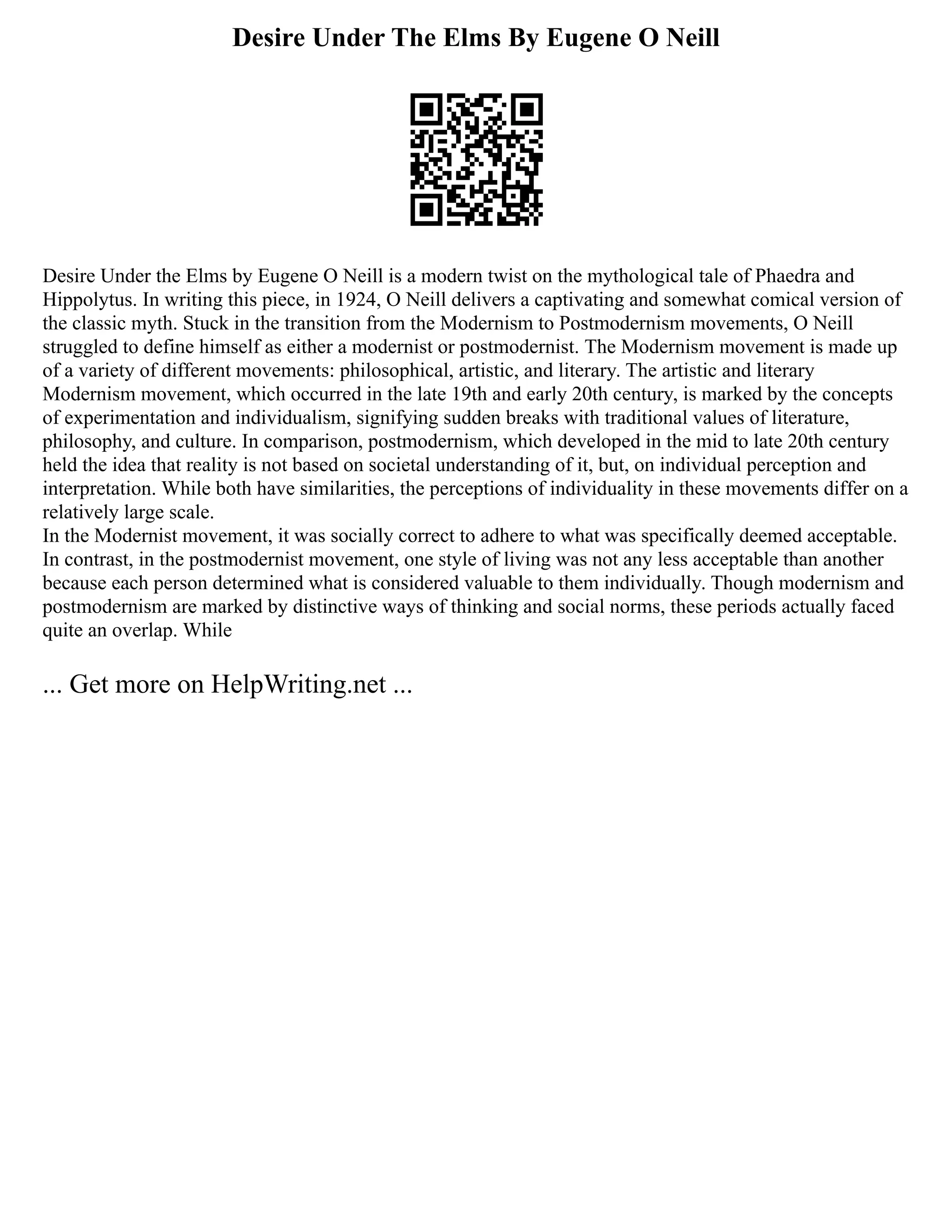 Desire Under The Elms By Eugene O Neill
Desire Under the Elms by Eugene O Neill is a modern twist on the mythological tale of Phaedra and
Hippolytus. In writing this piece, in 1924, O Neill delivers a captivating and somewhat comical version of
the classic myth. Stuck in the transition from the Modernism to Postmodernism movements, O Neill
struggled to define himself as either a modernist or postmodernist. The Modernism movement is made up
of a variety of different movements: philosophical, artistic, and literary. The artistic and literary
Modernism movement, which occurred in the late 19th and early 20th century, is marked by the concepts
of experimentation and individualism, signifying sudden breaks with traditional values of literature,
philosophy, and culture. In comparison, postmodernism, which developed in the mid to late 20th century
held the idea that reality is not based on societal understanding of it, but, on individual perception and
interpretation. While both have similarities, the perceptions of individuality in these movements differ on a
relatively large scale.
In the Modernist movement, it was socially correct to adhere to what was specifically deemed acceptable.
In contrast, in the postmodernist movement, one style of living was not any less acceptable than another
because each person determined what is considered valuable to them individually. Though modernism and
postmodernism are marked by distinctive ways of thinking and social norms, these periods actually faced
quite an overlap. While
... Get more on HelpWriting.net ...
 
