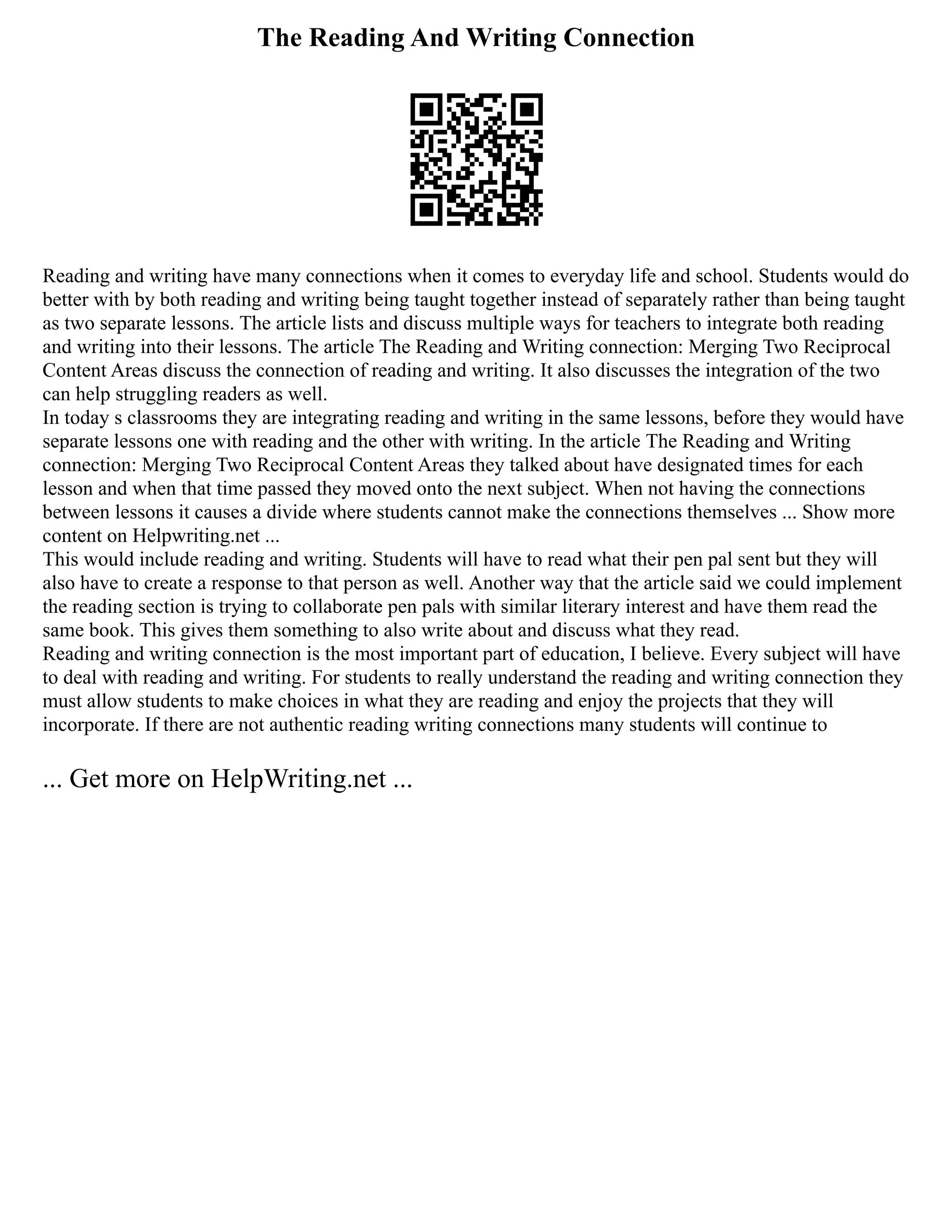 The Reading And Writing Connection
Reading and writing have many connections when it comes to everyday life and school. Students would do
better with by both reading and writing being taught together instead of separately rather than being taught
as two separate lessons. The article lists and discuss multiple ways for teachers to integrate both reading
and writing into their lessons. The article The Reading and Writing connection: Merging Two Reciprocal
Content Areas discuss the connection of reading and writing. It also discusses the integration of the two
can help struggling readers as well.
In today s classrooms they are integrating reading and writing in the same lessons, before they would have
separate lessons one with reading and the other with writing. In the article The Reading and Writing
connection: Merging Two Reciprocal Content Areas they talked about have designated times for each
lesson and when that time passed they moved onto the next subject. When not having the connections
between lessons it causes a divide where students cannot make the connections themselves ... Show more
content on Helpwriting.net ...
This would include reading and writing. Students will have to read what their pen pal sent but they will
also have to create a response to that person as well. Another way that the article said we could implement
the reading section is trying to collaborate pen pals with similar literary interest and have them read the
same book. This gives them something to also write about and discuss what they read.
Reading and writing connection is the most important part of education, I believe. Every subject will have
to deal with reading and writing. For students to really understand the reading and writing connection they
must allow students to make choices in what they are reading and enjoy the projects that they will
incorporate. If there are not authentic reading writing connections many students will continue to
... Get more on HelpWriting.net ...
 