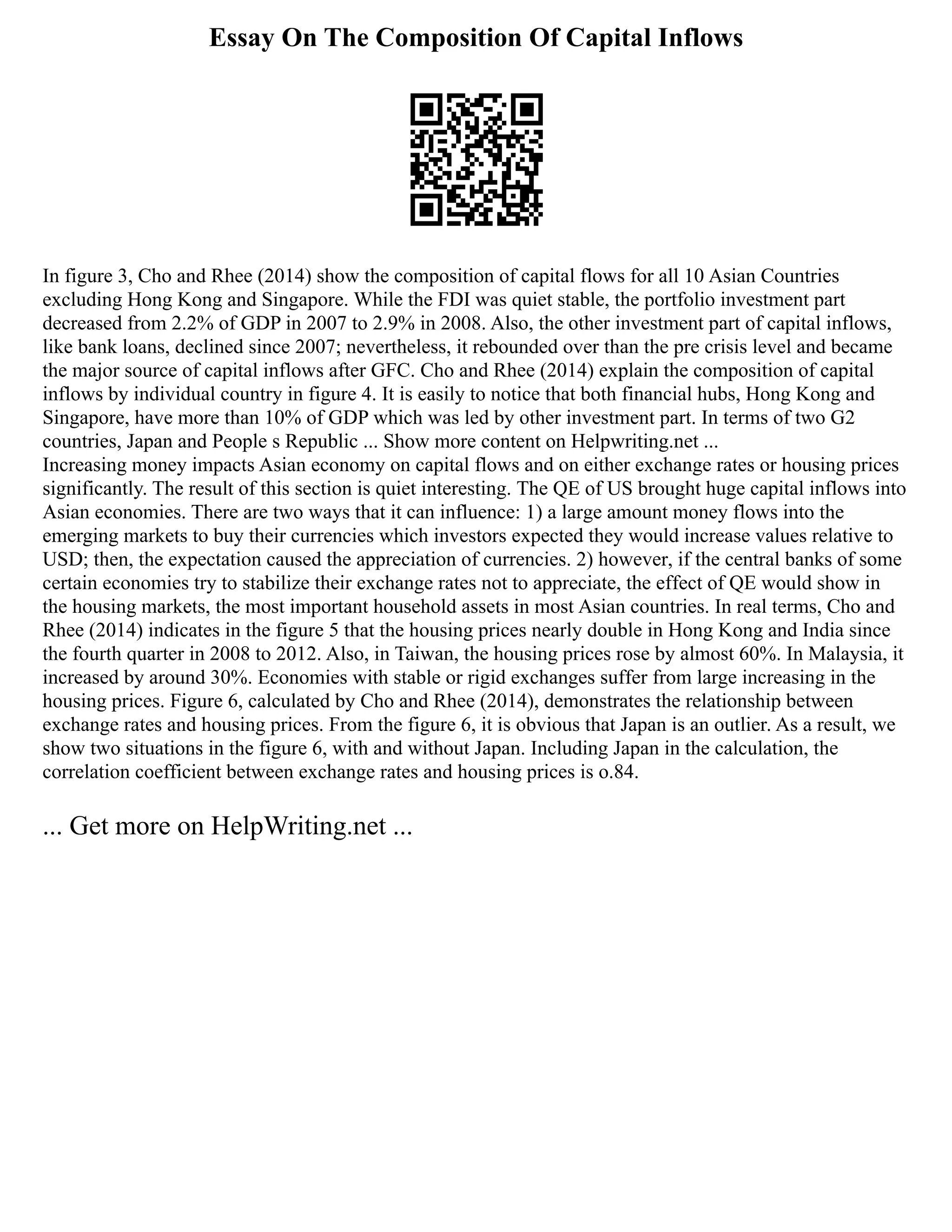 Essay On The Composition Of Capital Inflows
In figure 3, Cho and Rhee (2014) show the composition of capital flows for all 10 Asian Countries
excluding Hong Kong and Singapore. While the FDI was quiet stable, the portfolio investment part
decreased from 2.2% of GDP in 2007 to 2.9% in 2008. Also, the other investment part of capital inflows,
like bank loans, declined since 2007; nevertheless, it rebounded over than the pre crisis level and became
the major source of capital inflows after GFC. Cho and Rhee (2014) explain the composition of capital
inflows by individual country in figure 4. It is easily to notice that both financial hubs, Hong Kong and
Singapore, have more than 10% of GDP which was led by other investment part. In terms of two G2
countries, Japan and People s Republic ... Show more content on Helpwriting.net ...
Increasing money impacts Asian economy on capital flows and on either exchange rates or housing prices
significantly. The result of this section is quiet interesting. The QE of US brought huge capital inflows into
Asian economies. There are two ways that it can influence: 1) a large amount money flows into the
emerging markets to buy their currencies which investors expected they would increase values relative to
USD; then, the expectation caused the appreciation of currencies. 2) however, if the central banks of some
certain economies try to stabilize their exchange rates not to appreciate, the effect of QE would show in
the housing markets, the most important household assets in most Asian countries. In real terms, Cho and
Rhee (2014) indicates in the figure 5 that the housing prices nearly double in Hong Kong and India since
the fourth quarter in 2008 to 2012. Also, in Taiwan, the housing prices rose by almost 60%. In Malaysia, it
increased by around 30%. Economies with stable or rigid exchanges suffer from large increasing in the
housing prices. Figure 6, calculated by Cho and Rhee (2014), demonstrates the relationship between
exchange rates and housing prices. From the figure 6, it is obvious that Japan is an outlier. As a result, we
show two situations in the figure 6, with and without Japan. Including Japan in the calculation, the
correlation coefficient between exchange rates and housing prices is o.84.
... Get more on HelpWriting.net ...
 