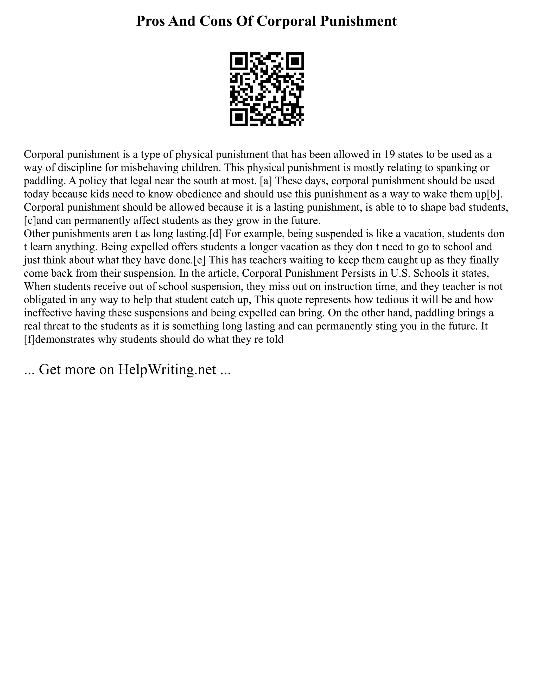 Pros And Cons Of Corporal Punishment
Corporal punishment is a type of physical punishment that has been allowed in 19 states to be used as a
way of discipline for misbehaving children. This physical punishment is mostly relating to spanking or
paddling. A policy that legal near the south at most. [a] These days, corporal punishment should be used
today because kids need to know obedience and should use this punishment as a way to wake them up[b].
Corporal punishment should be allowed because it is a lasting punishment, is able to to shape bad students,
[c]and can permanently affect students as they grow in the future.
Other punishments aren t as long lasting.[d] For example, being suspended is like a vacation, students don
t learn anything. Being expelled offers students a longer vacation as they don t need to go to school and
just think about what they have done.[e] This has teachers waiting to keep them caught up as they finally
come back from their suspension. In the article, Corporal Punishment Persists in U.S. Schools it states,
When students receive out of school suspension, they miss out on instruction time, and they teacher is not
obligated in any way to help that student catch up, This quote represents how tedious it will be and how
ineffective having these suspensions and being expelled can bring. On the other hand, paddling brings a
real threat to the students as it is something long lasting and can permanently sting you in the future. It
[f]demonstrates why students should do what they re told
... Get more on HelpWriting.net ...
 