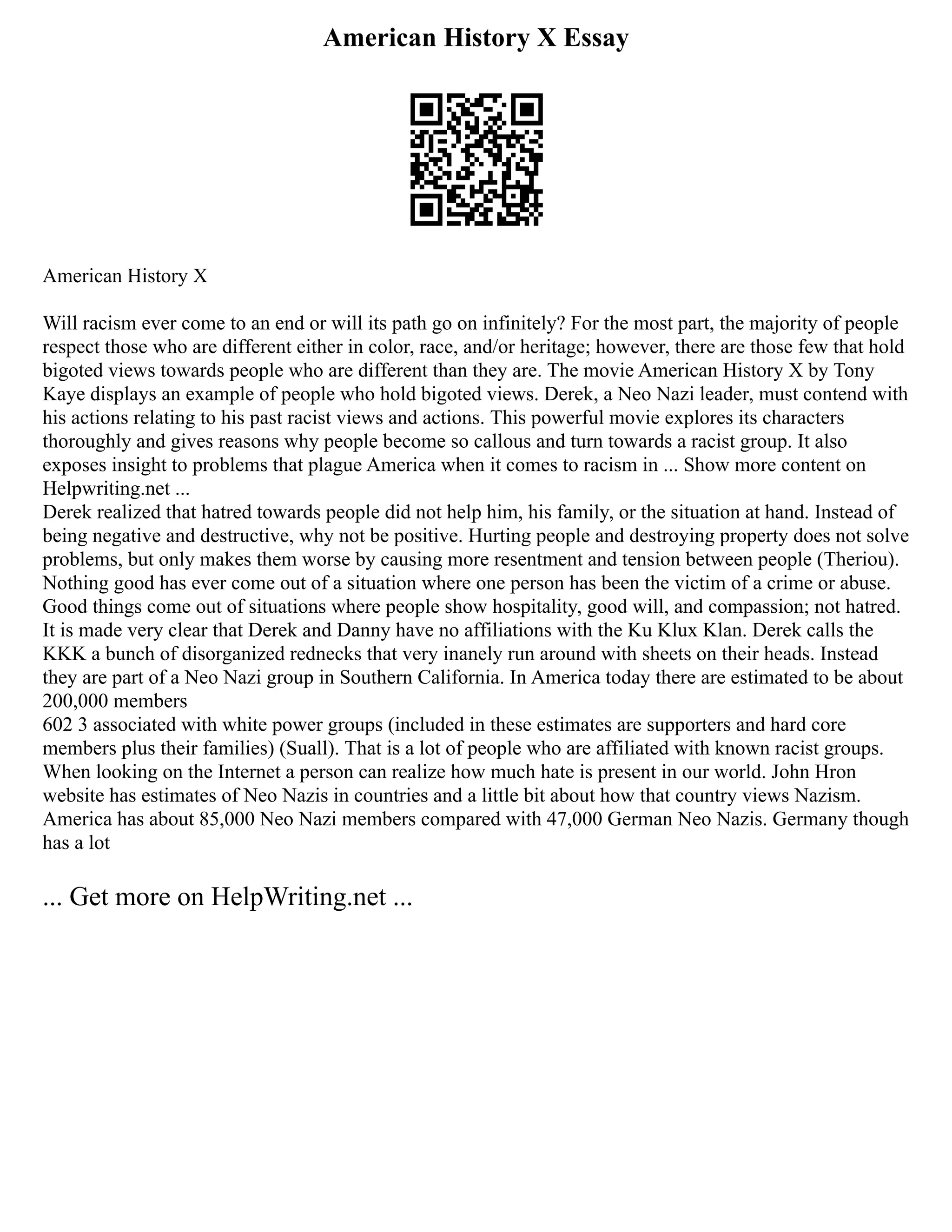 American History X Essay
American History X
Will racism ever come to an end or will its path go on infinitely? For the most part, the majority of people
respect those who are different either in color, race, and/or heritage; however, there are those few that hold
bigoted views towards people who are different than they are. The movie American History X by Tony
Kaye displays an example of people who hold bigoted views. Derek, a Neo Nazi leader, must contend with
his actions relating to his past racist views and actions. This powerful movie explores its characters
thoroughly and gives reasons why people become so callous and turn towards a racist group. It also
exposes insight to problems that plague America when it comes to racism in ... Show more content on
Helpwriting.net ...
Derek realized that hatred towards people did not help him, his family, or the situation at hand. Instead of
being negative and destructive, why not be positive. Hurting people and destroying property does not solve
problems, but only makes them worse by causing more resentment and tension between people (Theriou).
Nothing good has ever come out of a situation where one person has been the victim of a crime or abuse.
Good things come out of situations where people show hospitality, good will, and compassion; not hatred.
It is made very clear that Derek and Danny have no affiliations with the Ku Klux Klan. Derek calls the
KKK a bunch of disorganized rednecks that very inanely run around with sheets on their heads. Instead
they are part of a Neo Nazi group in Southern California. In America today there are estimated to be about
200,000 members
602 3 associated with white power groups (included in these estimates are supporters and hard core
members plus their families) (Suall). That is a lot of people who are affiliated with known racist groups.
When looking on the Internet a person can realize how much hate is present in our world. John Hron
website has estimates of Neo Nazis in countries and a little bit about how that country views Nazism.
America has about 85,000 Neo Nazi members compared with 47,000 German Neo Nazis. Germany though
has a lot
... Get more on HelpWriting.net ...
 