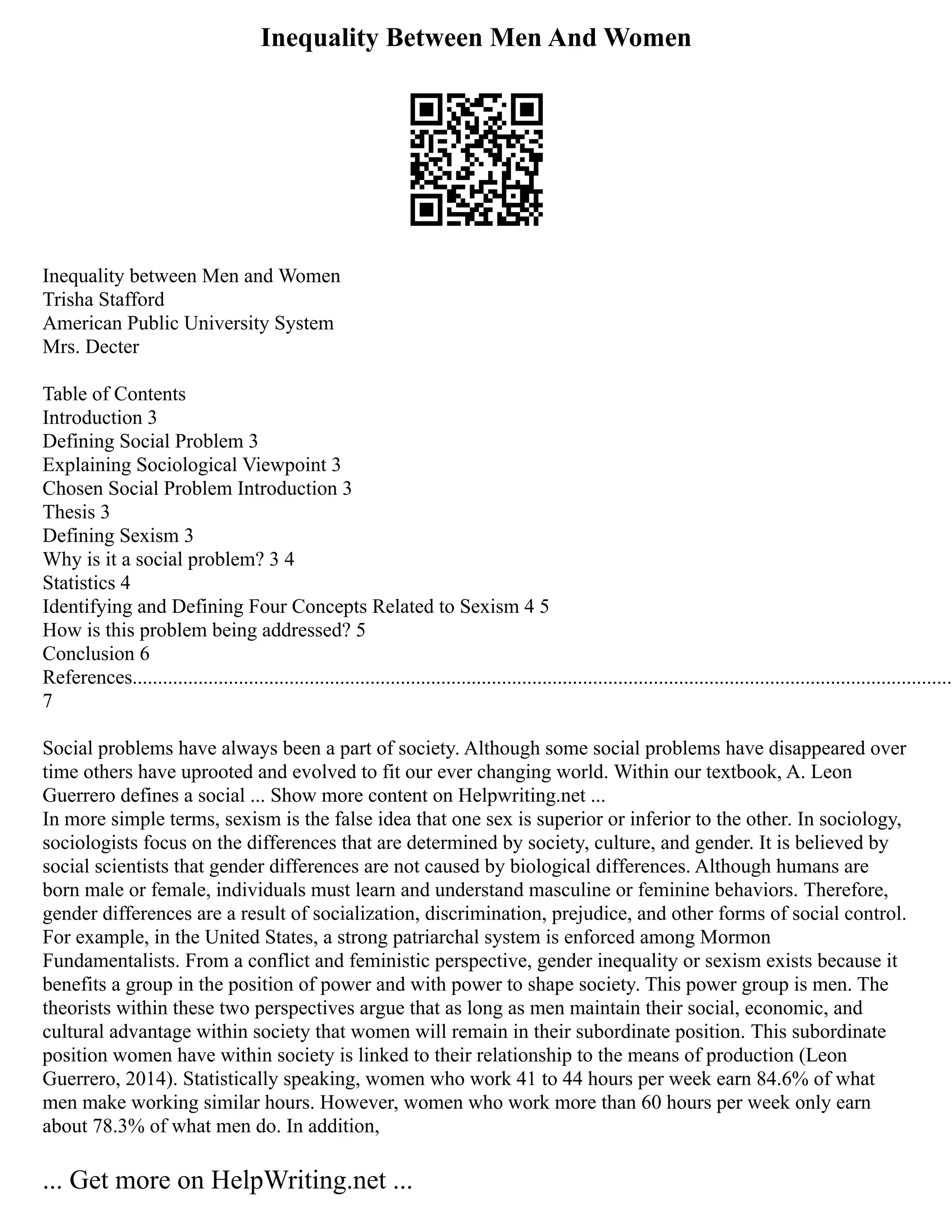 Inequality Between Men And Women
Inequality between Men and Women
Trisha Stafford
American Public University System
Mrs. Decter
Table of Contents
Introduction 3
Defining Social Problem 3
Explaining Sociological Viewpoint 3
Chosen Social Problem Introduction 3
Thesis 3
Defining Sexism 3
Why is it a social problem? 3 4
Statistics 4
Identifying and Defining Four Concepts Related to Sexism 4 5
How is this problem being addressed? 5
Conclusion 6
References..................................................................................................................................................................
7
Social problems have always been a part of society. Although some social problems have disappeared over
time others have uprooted and evolved to fit our ever changing world. Within our textbook, A. Leon
Guerrero defines a social ... Show more content on Helpwriting.net ...
In more simple terms, sexism is the false idea that one sex is superior or inferior to the other. In sociology,
sociologists focus on the differences that are determined by society, culture, and gender. It is believed by
social scientists that gender differences are not caused by biological differences. Although humans are
born male or female, individuals must learn and understand masculine or feminine behaviors. Therefore,
gender differences are a result of socialization, discrimination, prejudice, and other forms of social control.
For example, in the United States, a strong patriarchal system is enforced among Mormon
Fundamentalists. From a conflict and feministic perspective, gender inequality or sexism exists because it
benefits a group in the position of power and with power to shape society. This power group is men. The
theorists within these two perspectives argue that as long as men maintain their social, economic, and
cultural advantage within society that women will remain in their subordinate position. This subordinate
position women have within society is linked to their relationship to the means of production (Leon
Guerrero, 2014). Statistically speaking, women who work 41 to 44 hours per week earn 84.6% of what
men make working similar hours. However, women who work more than 60 hours per week only earn
about 78.3% of what men do. In addition,
... Get more on HelpWriting.net ...
 