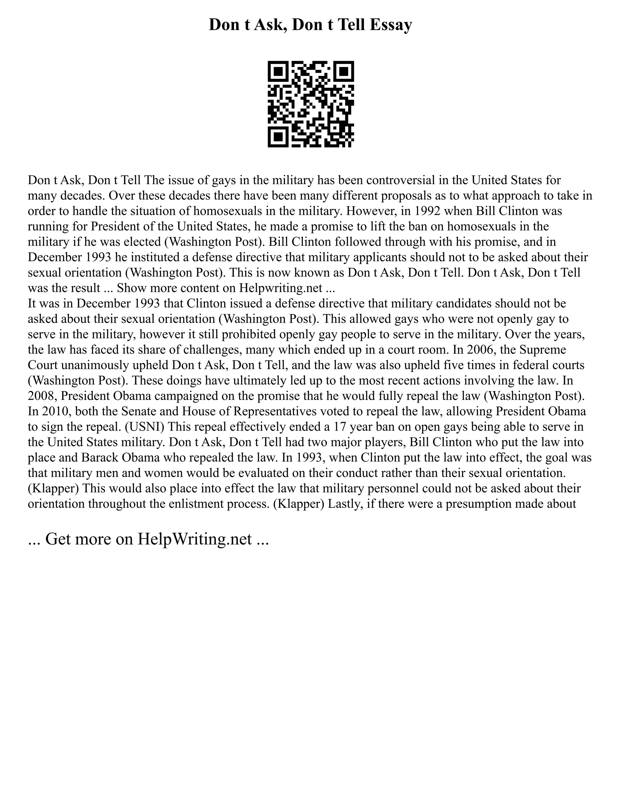 Don t Ask, Don t Tell Essay
Don t Ask, Don t Tell The issue of gays in the military has been controversial in the United States for
many decades. Over these decades there have been many different proposals as to what approach to take in
order to handle the situation of homosexuals in the military. However, in 1992 when Bill Clinton was
running for President of the United States, he made a promise to lift the ban on homosexuals in the
military if he was elected (Washington Post). Bill Clinton followed through with his promise, and in
December 1993 he instituted a defense directive that military applicants should not to be asked about their
sexual orientation (Washington Post). This is now known as Don t Ask, Don t Tell. Don t Ask, Don t Tell
was the result ... Show more content on Helpwriting.net ...
It was in December 1993 that Clinton issued a defense directive that military candidates should not be
asked about their sexual orientation (Washington Post). This allowed gays who were not openly gay to
serve in the military, however it still prohibited openly gay people to serve in the military. Over the years,
the law has faced its share of challenges, many which ended up in a court room. In 2006, the Supreme
Court unanimously upheld Don t Ask, Don t Tell, and the law was also upheld five times in federal courts
(Washington Post). These doings have ultimately led up to the most recent actions involving the law. In
2008, President Obama campaigned on the promise that he would fully repeal the law (Washington Post).
In 2010, both the Senate and House of Representatives voted to repeal the law, allowing President Obama
to sign the repeal. (USNI) This repeal effectively ended a 17 year ban on open gays being able to serve in
the United States military. Don t Ask, Don t Tell had two major players, Bill Clinton who put the law into
place and Barack Obama who repealed the law. In 1993, when Clinton put the law into effect, the goal was
that military men and women would be evaluated on their conduct rather than their sexual orientation.
(Klapper) This would also place into effect the law that military personnel could not be asked about their
orientation throughout the enlistment process. (Klapper) Lastly, if there were a presumption made about
... Get more on HelpWriting.net ...
 