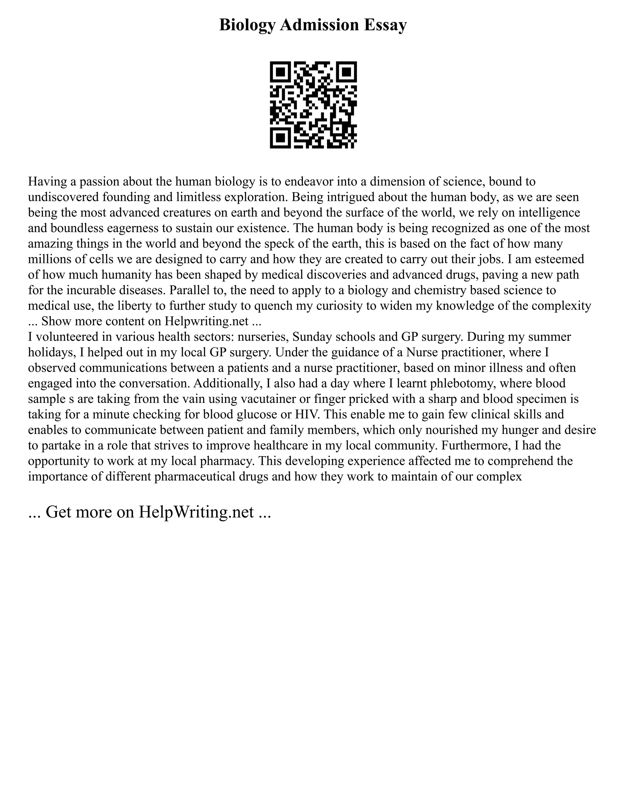 Biology Admission Essay
Having a passion about the human biology is to endeavor into a dimension of science, bound to
undiscovered founding and limitless exploration. Being intrigued about the human body, as we are seen
being the most advanced creatures on earth and beyond the surface of the world, we rely on intelligence
and boundless eagerness to sustain our existence. The human body is being recognized as one of the most
amazing things in the world and beyond the speck of the earth, this is based on the fact of how many
millions of cells we are designed to carry and how they are created to carry out their jobs. I am esteemed
of how much humanity has been shaped by medical discoveries and advanced drugs, paving a new path
for the incurable diseases. Parallel to, the need to apply to a biology and chemistry based science to
medical use, the liberty to further study to quench my curiosity to widen my knowledge of the complexity
... Show more content on Helpwriting.net ...
I volunteered in various health sectors: nurseries, Sunday schools and GP surgery. During my summer
holidays, I helped out in my local GP surgery. Under the guidance of a Nurse practitioner, where I
observed communications between a patients and a nurse practitioner, based on minor illness and often
engaged into the conversation. Additionally, I also had a day where I learnt phlebotomy, where blood
sample s are taking from the vain using vacutainer or finger pricked with a sharp and blood specimen is
taking for a minute checking for blood glucose or HIV. This enable me to gain few clinical skills and
enables to communicate between patient and family members, which only nourished my hunger and desire
to partake in a role that strives to improve healthcare in my local community. Furthermore, I had the
opportunity to work at my local pharmacy. This developing experience affected me to comprehend the
importance of different pharmaceutical drugs and how they work to maintain of our complex
... Get more on HelpWriting.net ...
 