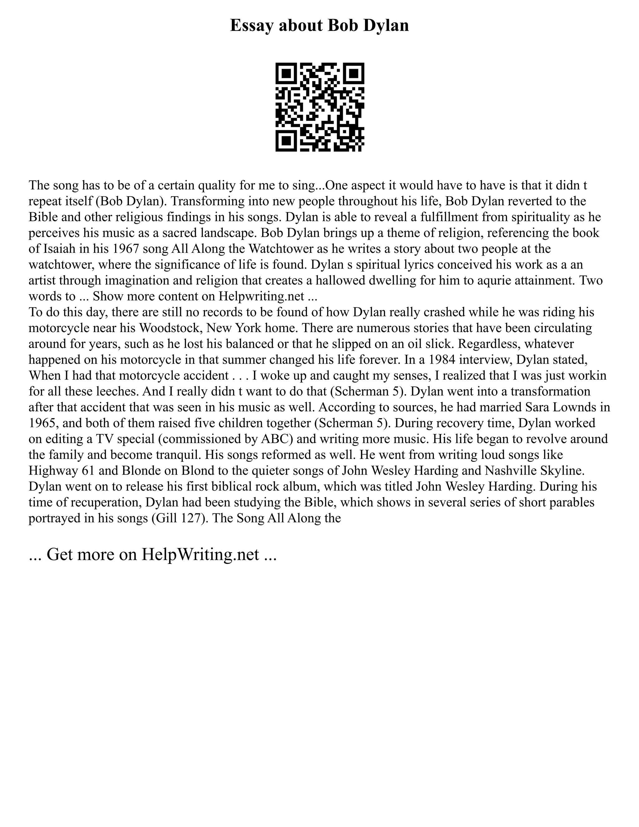 Essay about Bob Dylan
The song has to be of a certain quality for me to sing...One aspect it would have to have is that it didn t
repeat itself (Bob Dylan). Transforming into new people throughout his life, Bob Dylan reverted to the
Bible and other religious findings in his songs. Dylan is able to reveal a fulfillment from spirituality as he
perceives his music as a sacred landscape. Bob Dylan brings up a theme of religion, referencing the book
of Isaiah in his 1967 song All Along the Watchtower as he writes a story about two people at the
watchtower, where the significance of life is found. Dylan s spiritual lyrics conceived his work as a an
artist through imagination and religion that creates a hallowed dwelling for him to aqurie attainment. Two
words to ... Show more content on Helpwriting.net ...
To do this day, there are still no records to be found of how Dylan really crashed while he was riding his
motorcycle near his Woodstock, New York home. There are numerous stories that have been circulating
around for years, such as he lost his balanced or that he slipped on an oil slick. Regardless, whatever
happened on his motorcycle in that summer changed his life forever. In a 1984 interview, Dylan stated,
When I had that motorcycle accident . . . I woke up and caught my senses, I realized that I was just workin
for all these leeches. And I really didn t want to do that (Scherman 5). Dylan went into a transformation
after that accident that was seen in his music as well. According to sources, he had married Sara Lownds in
1965, and both of them raised five children together (Scherman 5). During recovery time, Dylan worked
on editing a TV special (commissioned by ABC) and writing more music. His life began to revolve around
the family and become tranquil. His songs reformed as well. He went from writing loud songs like
Highway 61 and Blonde on Blond to the quieter songs of John Wesley Harding and Nashville Skyline.
Dylan went on to release his first biblical rock album, which was titled John Wesley Harding. During his
time of recuperation, Dylan had been studying the Bible, which shows in several series of short parables
portrayed in his songs (Gill 127). The Song All Along the
... Get more on HelpWriting.net ...
 