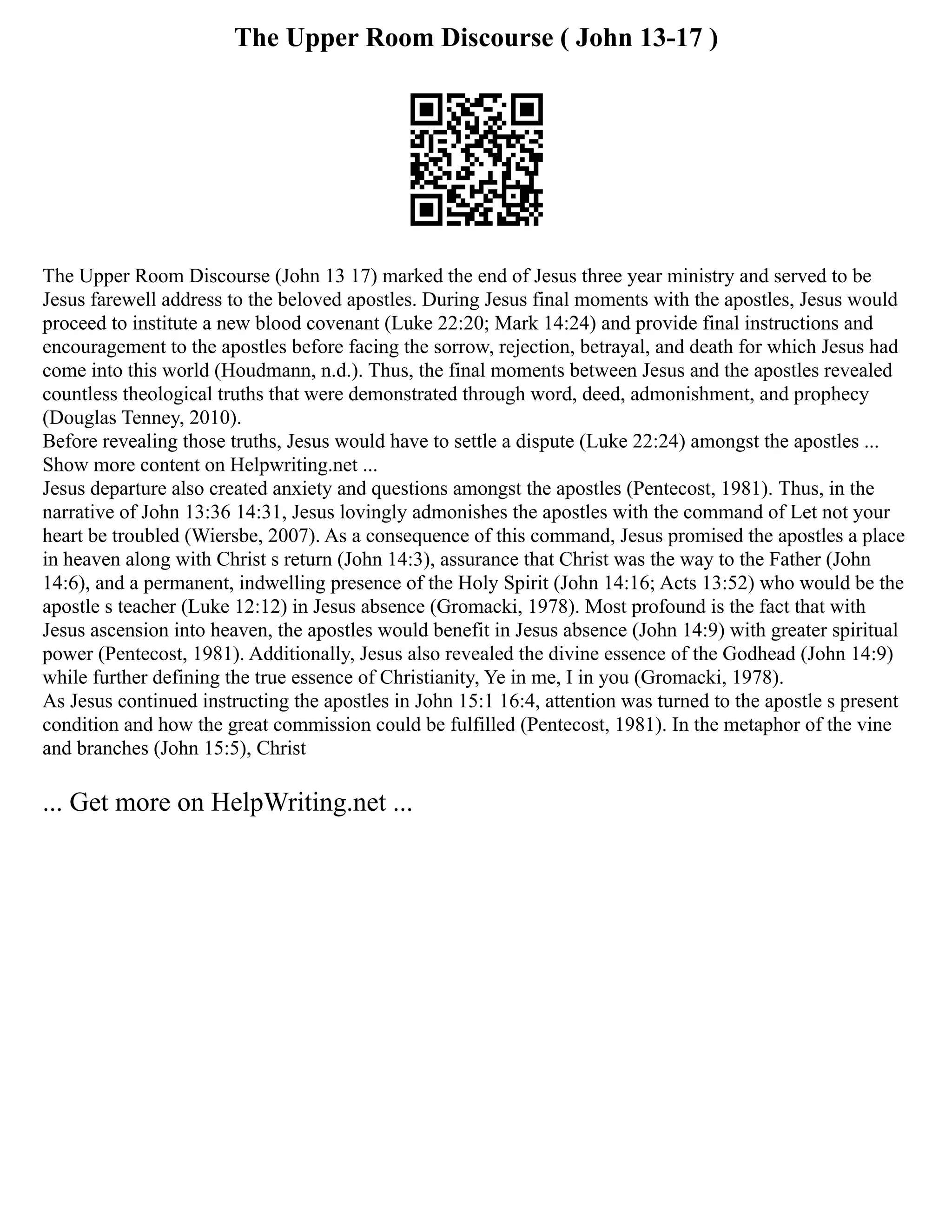 The Upper Room Discourse ( John 13-17 )
The Upper Room Discourse (John 13 17) marked the end of Jesus three year ministry and served to be
Jesus farewell address to the beloved apostles. During Jesus final moments with the apostles, Jesus would
proceed to institute a new blood covenant (Luke 22:20; Mark 14:24) and provide final instructions and
encouragement to the apostles before facing the sorrow, rejection, betrayal, and death for which Jesus had
come into this world (Houdmann, n.d.). Thus, the final moments between Jesus and the apostles revealed
countless theological truths that were demonstrated through word, deed, admonishment, and prophecy
(Douglas Tenney, 2010).
Before revealing those truths, Jesus would have to settle a dispute (Luke 22:24) amongst the apostles ...
Show more content on Helpwriting.net ...
Jesus departure also created anxiety and questions amongst the apostles (Pentecost, 1981). Thus, in the
narrative of John 13:36 14:31, Jesus lovingly admonishes the apostles with the command of Let not your
heart be troubled (Wiersbe, 2007). As a consequence of this command, Jesus promised the apostles a place
in heaven along with Christ s return (John 14:3), assurance that Christ was the way to the Father (John
14:6), and a permanent, indwelling presence of the Holy Spirit (John 14:16; Acts 13:52) who would be the
apostle s teacher (Luke 12:12) in Jesus absence (Gromacki, 1978). Most profound is the fact that with
Jesus ascension into heaven, the apostles would benefit in Jesus absence (John 14:9) with greater spiritual
power (Pentecost, 1981). Additionally, Jesus also revealed the divine essence of the Godhead (John 14:9)
while further defining the true essence of Christianity, Ye in me, I in you (Gromacki, 1978).
As Jesus continued instructing the apostles in John 15:1 16:4, attention was turned to the apostle s present
condition and how the great commission could be fulfilled (Pentecost, 1981). In the metaphor of the vine
and branches (John 15:5), Christ
... Get more on HelpWriting.net ...
 