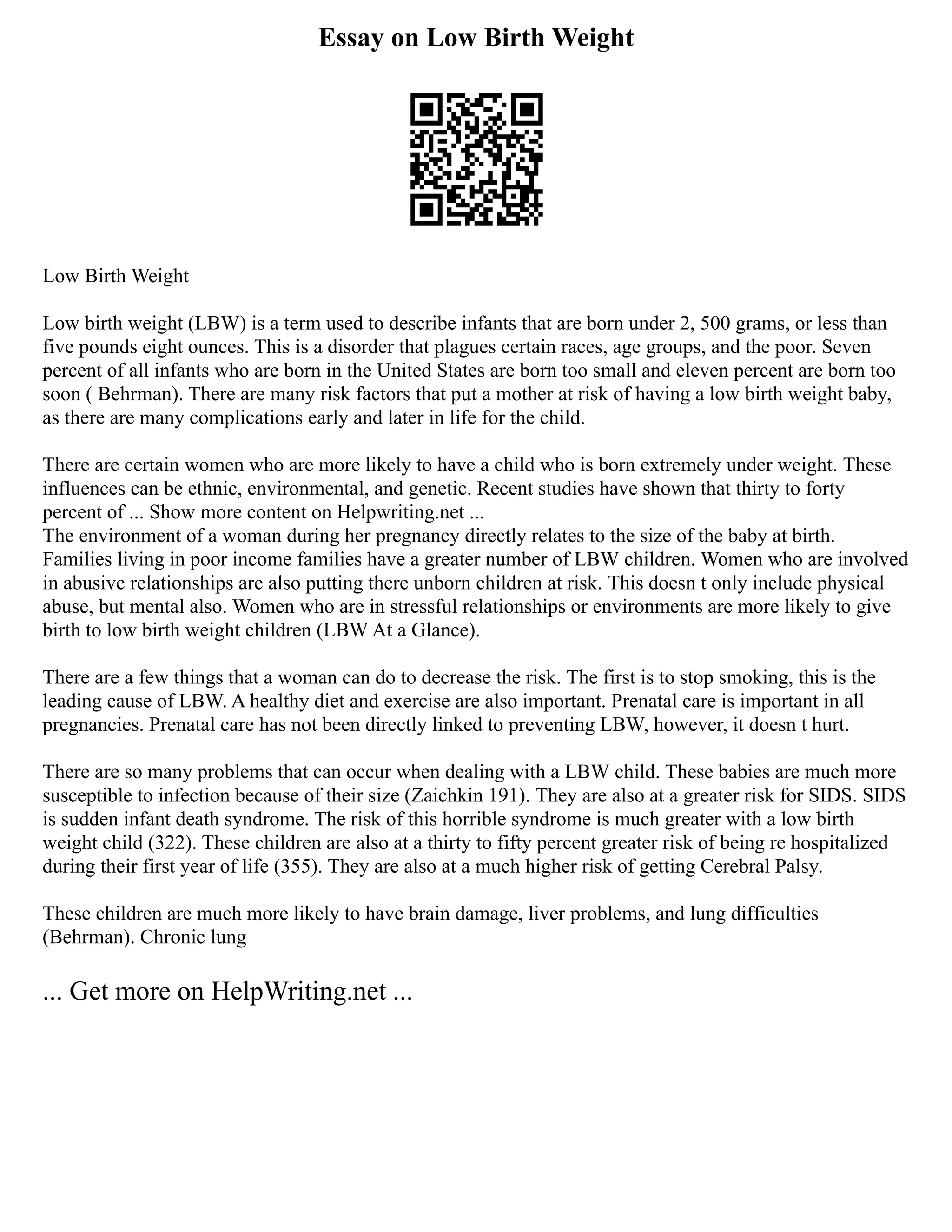 Essay on Low Birth Weight
Low Birth Weight
Low birth weight (LBW) is a term used to describe infants that are born under 2, 500 grams, or less than
five pounds eight ounces. This is a disorder that plagues certain races, age groups, and the poor. Seven
percent of all infants who are born in the United States are born too small and eleven percent are born too
soon ( Behrman). There are many risk factors that put a mother at risk of having a low birth weight baby,
as there are many complications early and later in life for the child.
There are certain women who are more likely to have a child who is born extremely under weight. These
influences can be ethnic, environmental, and genetic. Recent studies have shown that thirty to forty
percent of ... Show more content on Helpwriting.net ...
The environment of a woman during her pregnancy directly relates to the size of the baby at birth.
Families living in poor income families have a greater number of LBW children. Women who are involved
in abusive relationships are also putting there unborn children at risk. This doesn t only include physical
abuse, but mental also. Women who are in stressful relationships or environments are more likely to give
birth to low birth weight children (LBW At a Glance).
There are a few things that a woman can do to decrease the risk. The first is to stop smoking, this is the
leading cause of LBW. A healthy diet and exercise are also important. Prenatal care is important in all
pregnancies. Prenatal care has not been directly linked to preventing LBW, however, it doesn t hurt.
There are so many problems that can occur when dealing with a LBW child. These babies are much more
susceptible to infection because of their size (Zaichkin 191). They are also at a greater risk for SIDS. SIDS
is sudden infant death syndrome. The risk of this horrible syndrome is much greater with a low birth
weight child (322). These children are also at a thirty to fifty percent greater risk of being re hospitalized
during their first year of life (355). They are also at a much higher risk of getting Cerebral Palsy.
These children are much more likely to have brain damage, liver problems, and lung difficulties
(Behrman). Chronic lung
... Get more on HelpWriting.net ...
 