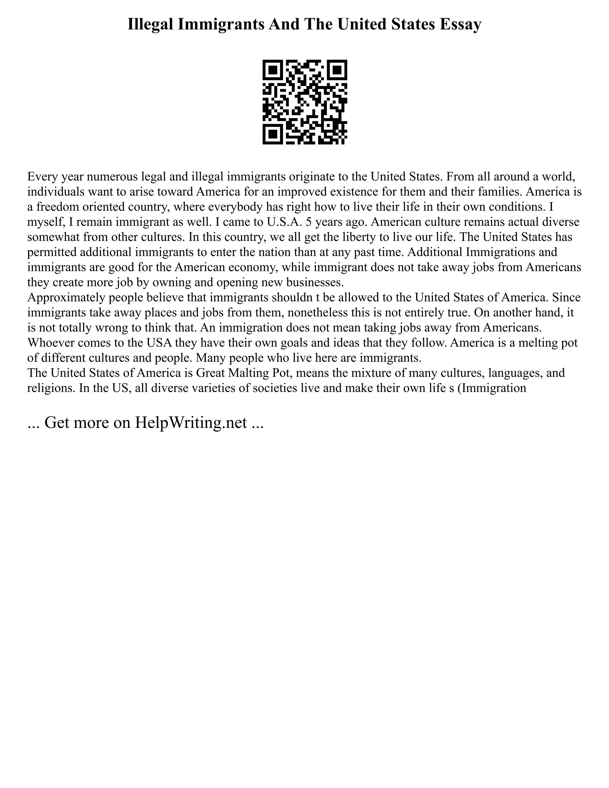 Illegal Immigrants And The United States Essay
Every year numerous legal and illegal immigrants originate to the United States. From all around a world,
individuals want to arise toward America for an improved existence for them and their families. America is
a freedom oriented country, where everybody has right how to live their life in their own conditions. I
myself, I remain immigrant as well. I came to U.S.A. 5 years ago. American culture remains actual diverse
somewhat from other cultures. In this country, we all get the liberty to live our life. The United States has
permitted additional immigrants to enter the nation than at any past time. Additional Immigrations and
immigrants are good for the American economy, while immigrant does not take away jobs from Americans
they create more job by owning and opening new businesses.
Approximately people believe that immigrants shouldn t be allowed to the United States of America. Since
immigrants take away places and jobs from them, nonetheless this is not entirely true. On another hand, it
is not totally wrong to think that. An immigration does not mean taking jobs away from Americans.
Whoever comes to the USA they have their own goals and ideas that they follow. America is a melting pot
of different cultures and people. Many people who live here are immigrants.
The United States of America is Great Malting Pot, means the mixture of many cultures, languages, and
religions. In the US, all diverse varieties of societies live and make their own life s (Immigration
... Get more on HelpWriting.net ...
 
