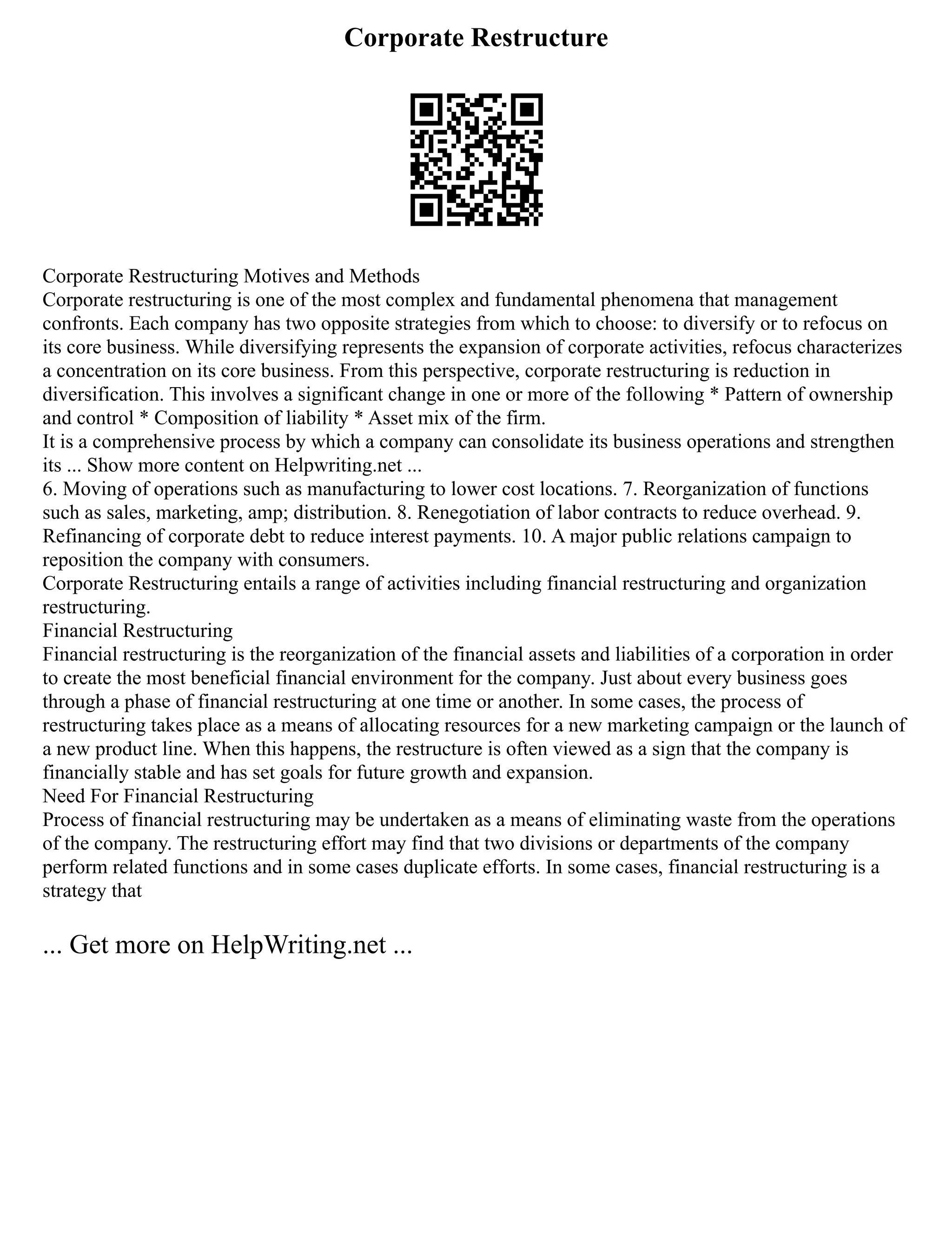 Corporate Restructure
Corporate Restructuring Motives and Methods
Corporate restructuring is one of the most complex and fundamental phenomena that management
confronts. Each company has two opposite strategies from which to choose: to diversify or to refocus on
its core business. While diversifying represents the expansion of corporate activities, refocus characterizes
a concentration on its core business. From this perspective, corporate restructuring is reduction in
diversification. This involves a significant change in one or more of the following * Pattern of ownership
and control * Composition of liability * Asset mix of the firm.
It is a comprehensive process by which a company can consolidate its business operations and strengthen
its ... Show more content on Helpwriting.net ...
6. Moving of operations such as manufacturing to lower cost locations. 7. Reorganization of functions
such as sales, marketing, amp; distribution. 8. Renegotiation of labor contracts to reduce overhead. 9.
Refinancing of corporate debt to reduce interest payments. 10. A major public relations campaign to
reposition the company with consumers.
Corporate Restructuring entails a range of activities including financial restructuring and organization
restructuring.
Financial Restructuring
Financial restructuring is the reorganization of the financial assets and liabilities of a corporation in order
to create the most beneficial financial environment for the company. Just about every business goes
through a phase of financial restructuring at one time or another. In some cases, the process of
restructuring takes place as a means of allocating resources for a new marketing campaign or the launch of
a new product line. When this happens, the restructure is often viewed as a sign that the company is
financially stable and has set goals for future growth and expansion.
Need For Financial Restructuring
Process of financial restructuring may be undertaken as a means of eliminating waste from the operations
of the company. The restructuring effort may find that two divisions or departments of the company
perform related functions and in some cases duplicate efforts. In some cases, financial restructuring is a
strategy that
... Get more on HelpWriting.net ...
 