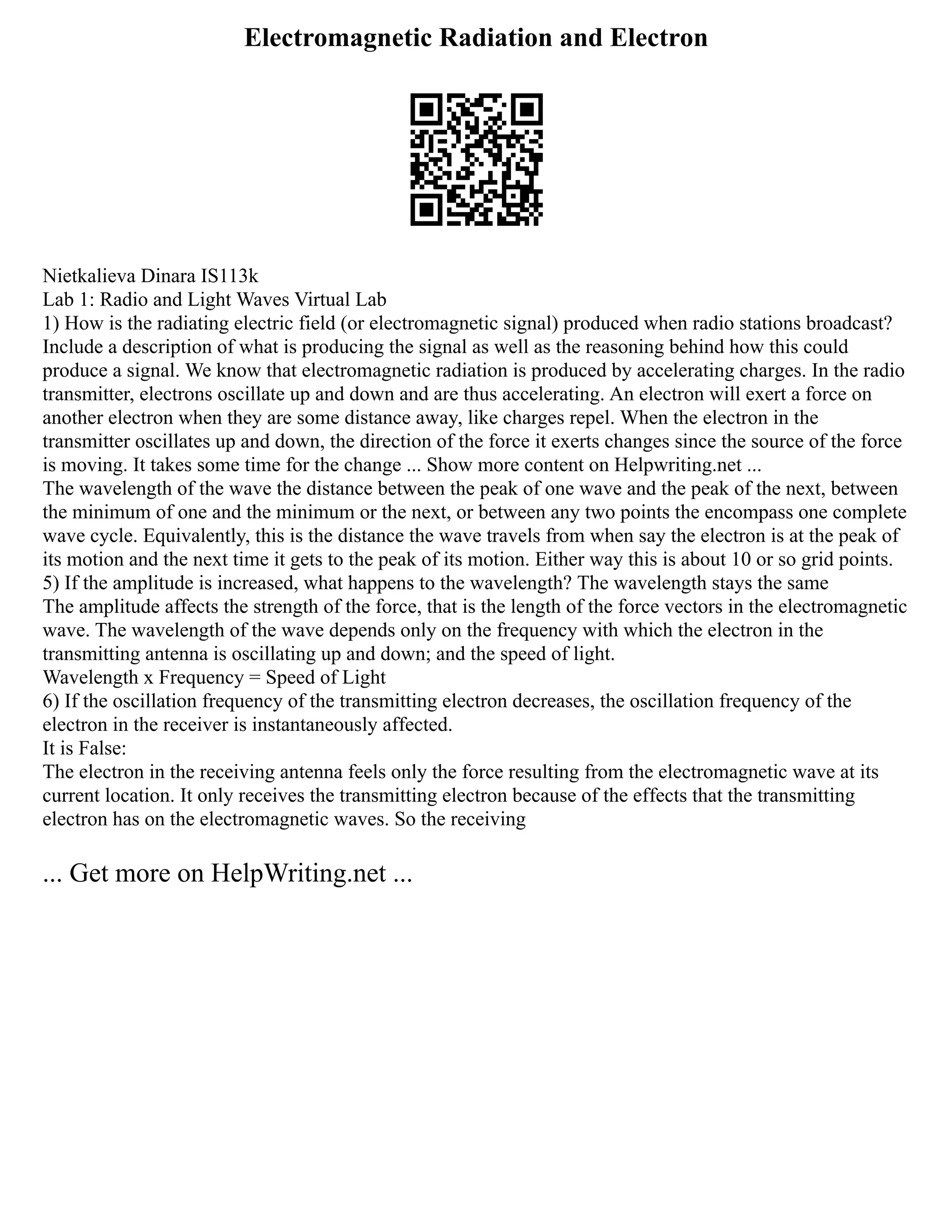 Electromagnetic Radiation and Electron
Nietkalieva Dinara IS113k
Lab 1: Radio and Light Waves Virtual Lab
1) How is the radiating electric field (or electromagnetic signal) produced when radio stations broadcast?
Include a description of what is producing the signal as well as the reasoning behind how this could
produce a signal. We know that electromagnetic radiation is produced by accelerating charges. In the radio
transmitter, electrons oscillate up and down and are thus accelerating. An electron will exert a force on
another electron when they are some distance away, like charges repel. When the electron in the
transmitter oscillates up and down, the direction of the force it exerts changes since the source of the force
is moving. It takes some time for the change ... Show more content on Helpwriting.net ...
The wavelength of the wave the distance between the peak of one wave and the peak of the next, between
the minimum of one and the minimum or the next, or between any two points the encompass one complete
wave cycle. Equivalently, this is the distance the wave travels from when say the electron is at the peak of
its motion and the next time it gets to the peak of its motion. Either way this is about 10 or so grid points.
5) If the amplitude is increased, what happens to the wavelength? The wavelength stays the same
The amplitude affects the strength of the force, that is the length of the force vectors in the electromagnetic
wave. The wavelength of the wave depends only on the frequency with which the electron in the
transmitting antenna is oscillating up and down; and the speed of light.
Wavelength x Frequency = Speed of Light
6) If the oscillation frequency of the transmitting electron decreases, the oscillation frequency of the
electron in the receiver is instantaneously affected.
It is False:
The electron in the receiving antenna feels only the force resulting from the electromagnetic wave at its
current location. It only receives the transmitting electron because of the effects that the transmitting
electron has on the electromagnetic waves. So the receiving
... Get more on HelpWriting.net ...
 