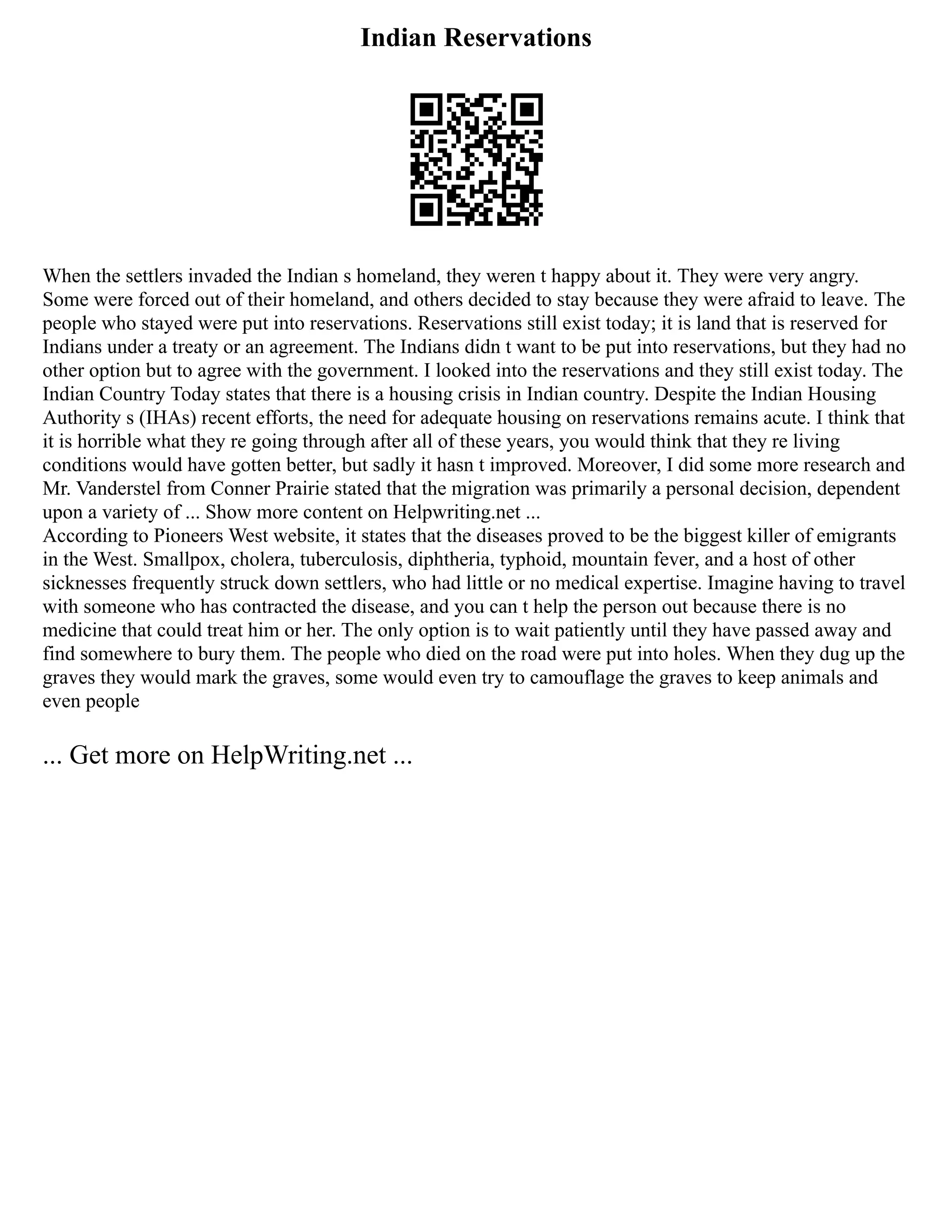 Indian Reservations
When the settlers invaded the Indian s homeland, they weren t happy about it. They were very angry.
Some were forced out of their homeland, and others decided to stay because they were afraid to leave. The
people who stayed were put into reservations. Reservations still exist today; it is land that is reserved for
Indians under a treaty or an agreement. The Indians didn t want to be put into reservations, but they had no
other option but to agree with the government. I looked into the reservations and they still exist today. The
Indian Country Today states that there is a housing crisis in Indian country. Despite the Indian Housing
Authority s (IHAs) recent efforts, the need for adequate housing on reservations remains acute. I think that
it is horrible what they re going through after all of these years, you would think that they re living
conditions would have gotten better, but sadly it hasn t improved. Moreover, I did some more research and
Mr. Vanderstel from Conner Prairie stated that the migration was primarily a personal decision, dependent
upon a variety of ... Show more content on Helpwriting.net ...
According to Pioneers West website, it states that the diseases proved to be the biggest killer of emigrants
in the West. Smallpox, cholera, tuberculosis, diphtheria, typhoid, mountain fever, and a host of other
sicknesses frequently struck down settlers, who had little or no medical expertise. Imagine having to travel
with someone who has contracted the disease, and you can t help the person out because there is no
medicine that could treat him or her. The only option is to wait patiently until they have passed away and
find somewhere to bury them. The people who died on the road were put into holes. When they dug up the
graves they would mark the graves, some would even try to camouflage the graves to keep animals and
even people
... Get more on HelpWriting.net ...
 