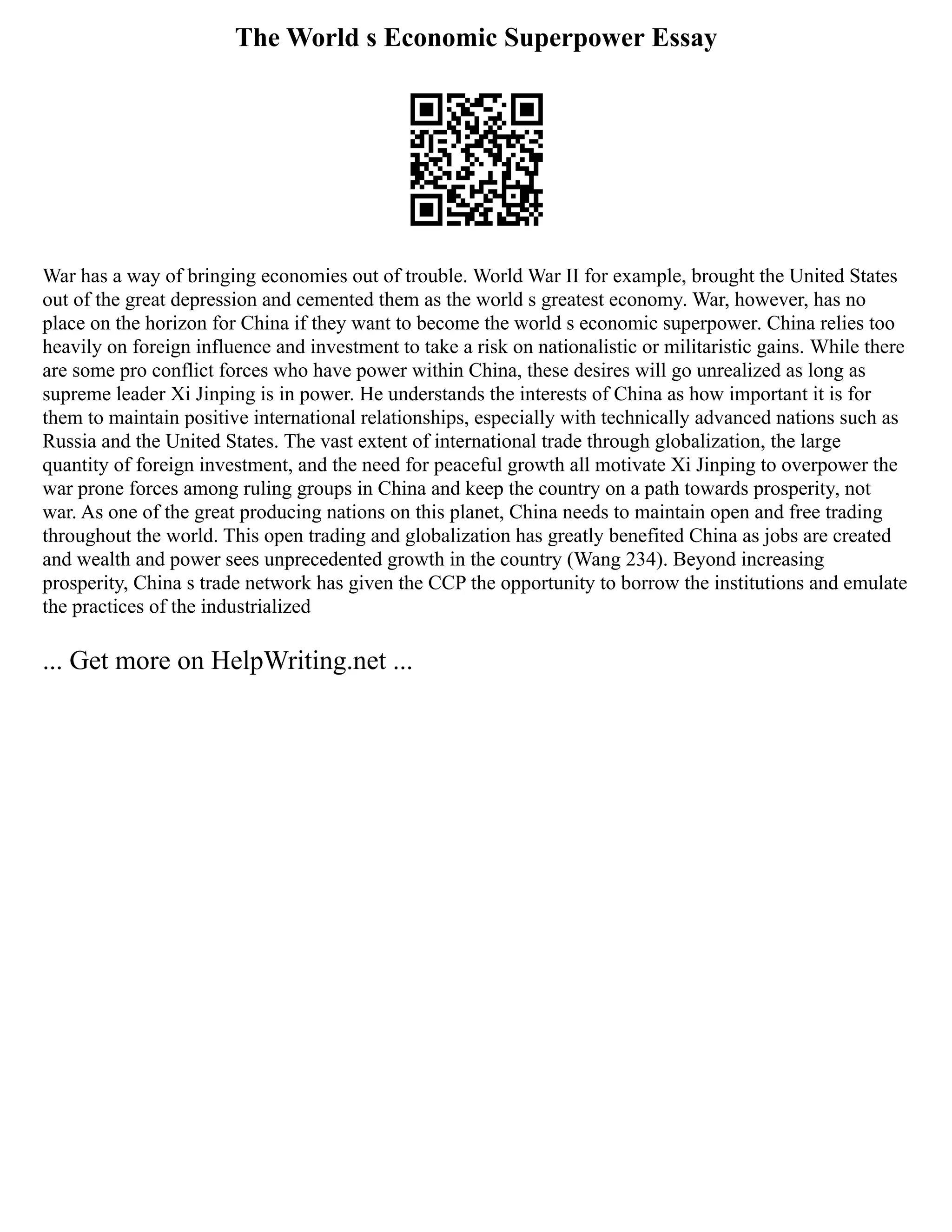 The World s Economic Superpower Essay
War has a way of bringing economies out of trouble. World War II for example, brought the United States
out of the great depression and cemented them as the world s greatest economy. War, however, has no
place on the horizon for China if they want to become the world s economic superpower. China relies too
heavily on foreign influence and investment to take a risk on nationalistic or militaristic gains. While there
are some pro conflict forces who have power within China, these desires will go unrealized as long as
supreme leader Xi Jinping is in power. He understands the interests of China as how important it is for
them to maintain positive international relationships, especially with technically advanced nations such as
Russia and the United States. The vast extent of international trade through globalization, the large
quantity of foreign investment, and the need for peaceful growth all motivate Xi Jinping to overpower the
war prone forces among ruling groups in China and keep the country on a path towards prosperity, not
war. As one of the great producing nations on this planet, China needs to maintain open and free trading
throughout the world. This open trading and globalization has greatly benefited China as jobs are created
and wealth and power sees unprecedented growth in the country (Wang 234). Beyond increasing
prosperity, China s trade network has given the CCP the opportunity to borrow the institutions and emulate
the practices of the industrialized
... Get more on HelpWriting.net ...
 