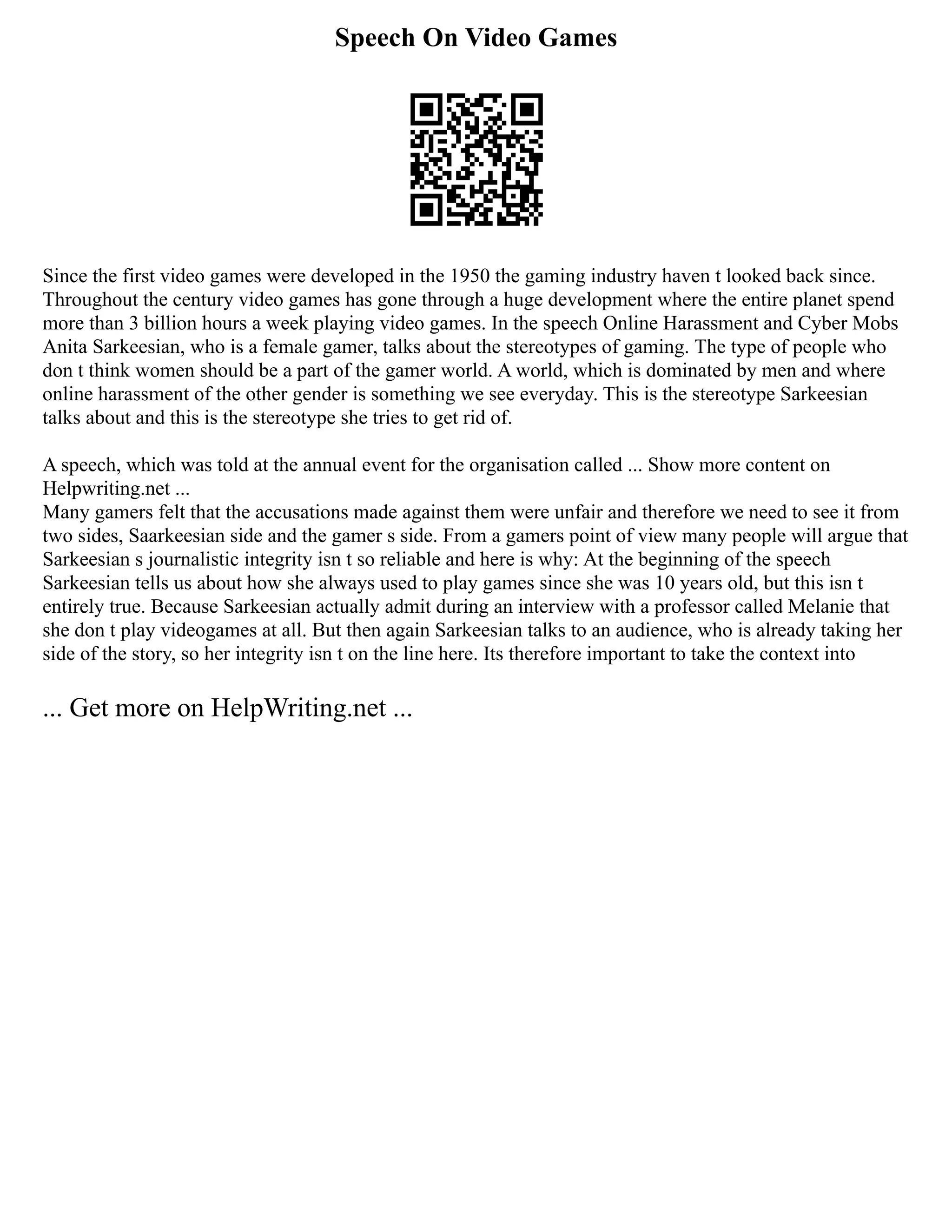 Speech On Video Games
Since the first video games were developed in the 1950 the gaming industry haven t looked back since.
Throughout the century video games has gone through a huge development where the entire planet spend
more than 3 billion hours a week playing video games. In the speech Online Harassment and Cyber Mobs
Anita Sarkeesian, who is a female gamer, talks about the stereotypes of gaming. The type of people who
don t think women should be a part of the gamer world. A world, which is dominated by men and where
online harassment of the other gender is something we see everyday. This is the stereotype Sarkeesian
talks about and this is the stereotype she tries to get rid of.
A speech, which was told at the annual event for the organisation called ... Show more content on
Helpwriting.net ...
Many gamers felt that the accusations made against them were unfair and therefore we need to see it from
two sides, Saarkeesian side and the gamer s side. From a gamers point of view many people will argue that
Sarkeesian s journalistic integrity isn t so reliable and here is why: At the beginning of the speech
Sarkeesian tells us about how she always used to play games since she was 10 years old, but this isn t
entirely true. Because Sarkeesian actually admit during an interview with a professor called Melanie that
she don t play videogames at all. But then again Sarkeesian talks to an audience, who is already taking her
side of the story, so her integrity isn t on the line here. Its therefore important to take the context into
... Get more on HelpWriting.net ...
 