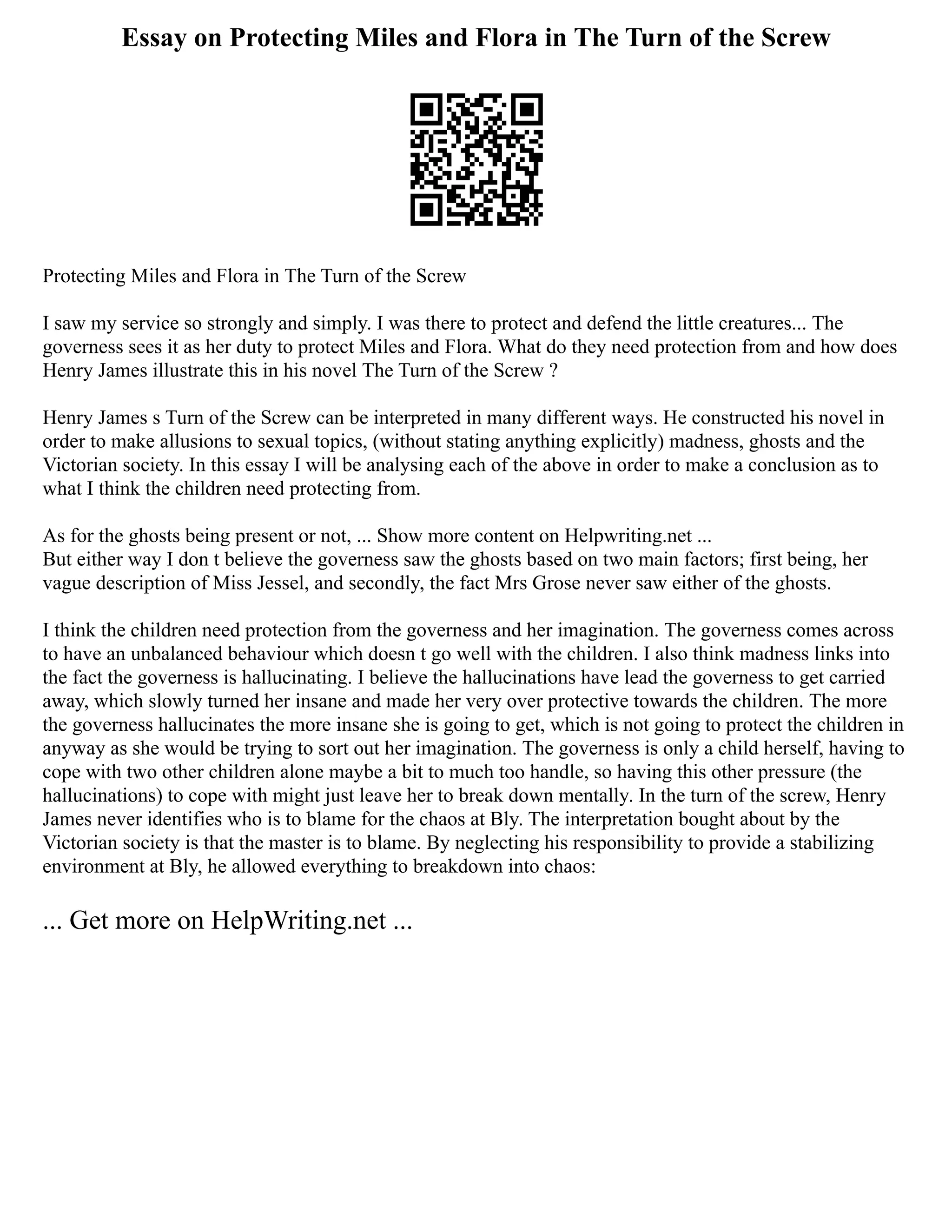 Essay on Protecting Miles and Flora in The Turn of the Screw
Protecting Miles and Flora in The Turn of the Screw
I saw my service so strongly and simply. I was there to protect and defend the little creatures... The
governess sees it as her duty to protect Miles and Flora. What do they need protection from and how does
Henry James illustrate this in his novel The Turn of the Screw ?
Henry James s Turn of the Screw can be interpreted in many different ways. He constructed his novel in
order to make allusions to sexual topics, (without stating anything explicitly) madness, ghosts and the
Victorian society. In this essay I will be analysing each of the above in order to make a conclusion as to
what I think the children need protecting from.
As for the ghosts being present or not, ... Show more content on Helpwriting.net ...
But either way I don t believe the governess saw the ghosts based on two main factors; first being, her
vague description of Miss Jessel, and secondly, the fact Mrs Grose never saw either of the ghosts.
I think the children need protection from the governess and her imagination. The governess comes across
to have an unbalanced behaviour which doesn t go well with the children. I also think madness links into
the fact the governess is hallucinating. I believe the hallucinations have lead the governess to get carried
away, which slowly turned her insane and made her very over protective towards the children. The more
the governess hallucinates the more insane she is going to get, which is not going to protect the children in
anyway as she would be trying to sort out her imagination. The governess is only a child herself, having to
cope with two other children alone maybe a bit to much too handle, so having this other pressure (the
hallucinations) to cope with might just leave her to break down mentally. In the turn of the screw, Henry
James never identifies who is to blame for the chaos at Bly. The interpretation bought about by the
Victorian society is that the master is to blame. By neglecting his responsibility to provide a stabilizing
environment at Bly, he allowed everything to breakdown into chaos:
... Get more on HelpWriting.net ...
 