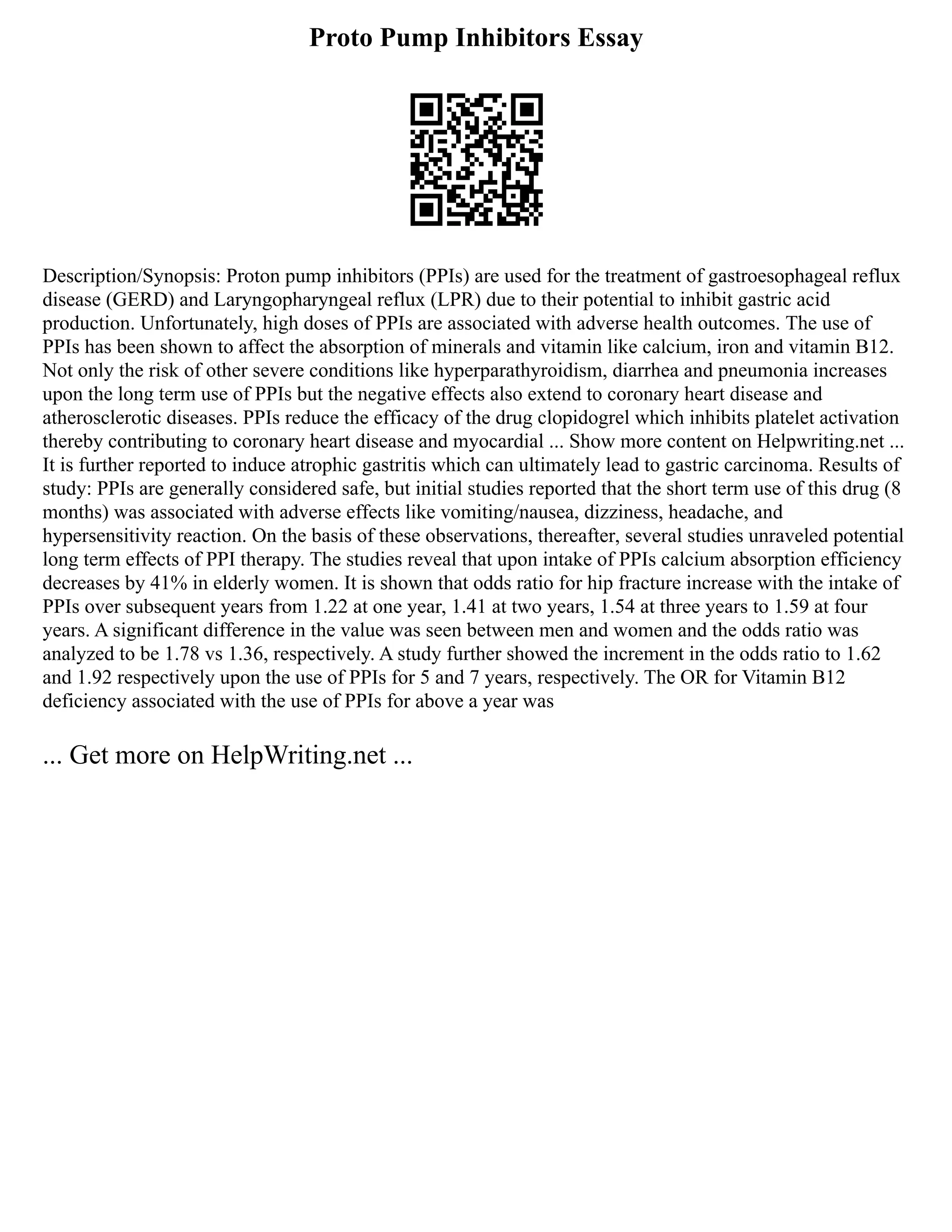 Proto Pump Inhibitors Essay
Description/Synopsis: Proton pump inhibitors (PPIs) are used for the treatment of gastroesophageal reflux
disease (GERD) and Laryngopharyngeal reflux (LPR) due to their potential to inhibit gastric acid
production. Unfortunately, high doses of PPIs are associated with adverse health outcomes. The use of
PPIs has been shown to affect the absorption of minerals and vitamin like calcium, iron and vitamin B12.
Not only the risk of other severe conditions like hyperparathyroidism, diarrhea and pneumonia increases
upon the long term use of PPIs but the negative effects also extend to coronary heart disease and
atherosclerotic diseases. PPIs reduce the efficacy of the drug clopidogrel which inhibits platelet activation
thereby contributing to coronary heart disease and myocardial ... Show more content on Helpwriting.net ...
It is further reported to induce atrophic gastritis which can ultimately lead to gastric carcinoma. Results of
study: PPIs are generally considered safe, but initial studies reported that the short term use of this drug (8
months) was associated with adverse effects like vomiting/nausea, dizziness, headache, and
hypersensitivity reaction. On the basis of these observations, thereafter, several studies unraveled potential
long term effects of PPI therapy. The studies reveal that upon intake of PPIs calcium absorption efficiency
decreases by 41% in elderly women. It is shown that odds ratio for hip fracture increase with the intake of
PPIs over subsequent years from 1.22 at one year, 1.41 at two years, 1.54 at three years to 1.59 at four
years. A significant difference in the value was seen between men and women and the odds ratio was
analyzed to be 1.78 vs 1.36, respectively. A study further showed the increment in the odds ratio to 1.62
and 1.92 respectively upon the use of PPIs for 5 and 7 years, respectively. The OR for Vitamin B12
deficiency associated with the use of PPIs for above a year was
... Get more on HelpWriting.net ...
 