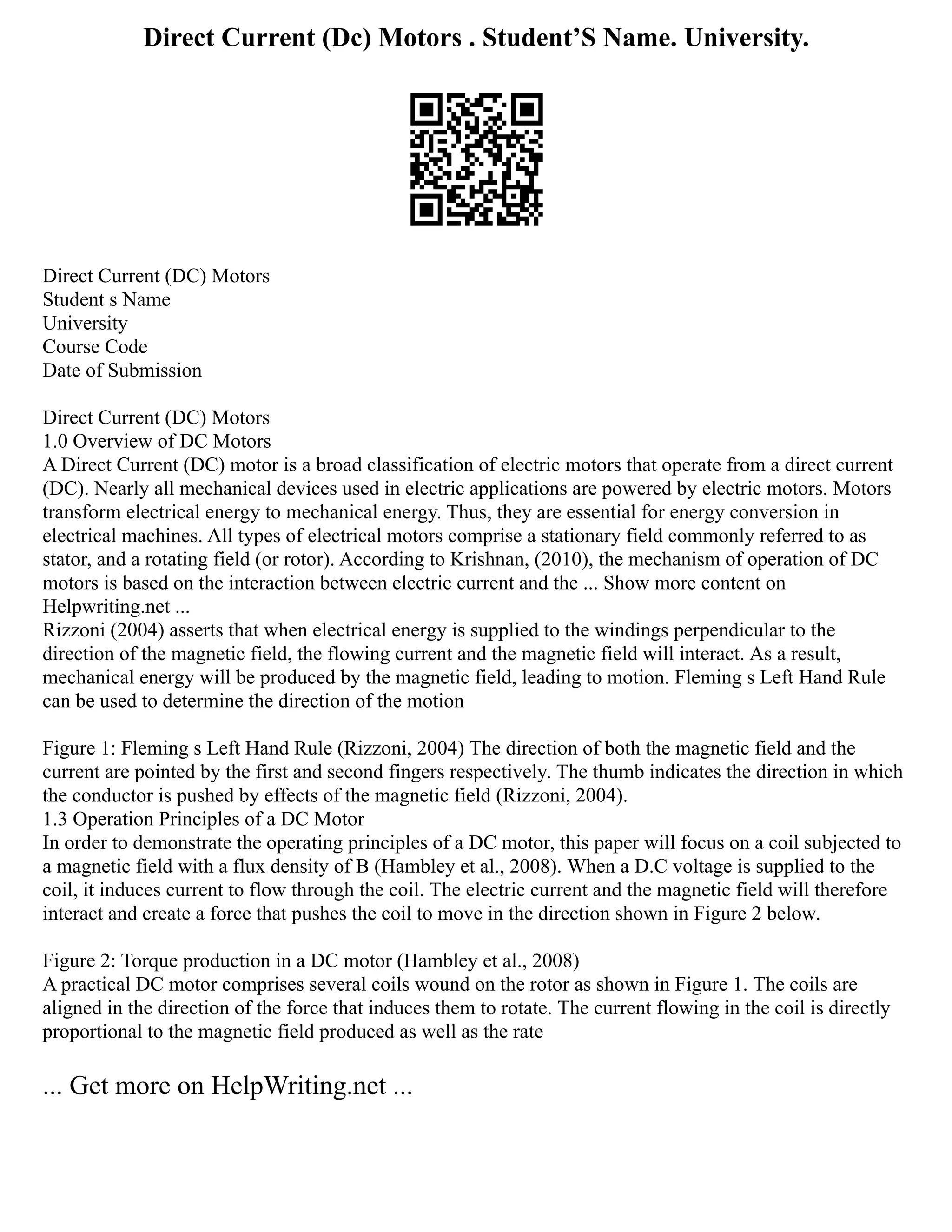 Direct Current (Dc) Motors . Student’S Name. University.
Direct Current (DC) Motors
Student s Name
University
Course Code
Date of Submission
Direct Current (DC) Motors
1.0 Overview of DC Motors
A Direct Current (DC) motor is a broad classification of electric motors that operate from a direct current
(DC). Nearly all mechanical devices used in electric applications are powered by electric motors. Motors
transform electrical energy to mechanical energy. Thus, they are essential for energy conversion in
electrical machines. All types of electrical motors comprise a stationary field commonly referred to as
stator, and a rotating field (or rotor). According to Krishnan, (2010), the mechanism of operation of DC
motors is based on the interaction between electric current and the ... Show more content on
Helpwriting.net ...
Rizzoni (2004) asserts that when electrical energy is supplied to the windings perpendicular to the
direction of the magnetic field, the flowing current and the magnetic field will interact. As a result,
mechanical energy will be produced by the magnetic field, leading to motion. Fleming s Left Hand Rule
can be used to determine the direction of the motion
Figure 1: Fleming s Left Hand Rule (Rizzoni, 2004) The direction of both the magnetic field and the
current are pointed by the first and second fingers respectively. The thumb indicates the direction in which
the conductor is pushed by effects of the magnetic field (Rizzoni, 2004).
1.3 Operation Principles of a DC Motor
In order to demonstrate the operating principles of a DC motor, this paper will focus on a coil subjected to
a magnetic field with a flux density of B (Hambley et al., 2008). When a D.C voltage is supplied to the
coil, it induces current to flow through the coil. The electric current and the magnetic field will therefore
interact and create a force that pushes the coil to move in the direction shown in Figure 2 below.
Figure 2: Torque production in a DC motor (Hambley et al., 2008)
A practical DC motor comprises several coils wound on the rotor as shown in Figure 1. The coils are
aligned in the direction of the force that induces them to rotate. The current flowing in the coil is directly
proportional to the magnetic field produced as well as the rate
... Get more on HelpWriting.net ...
 
