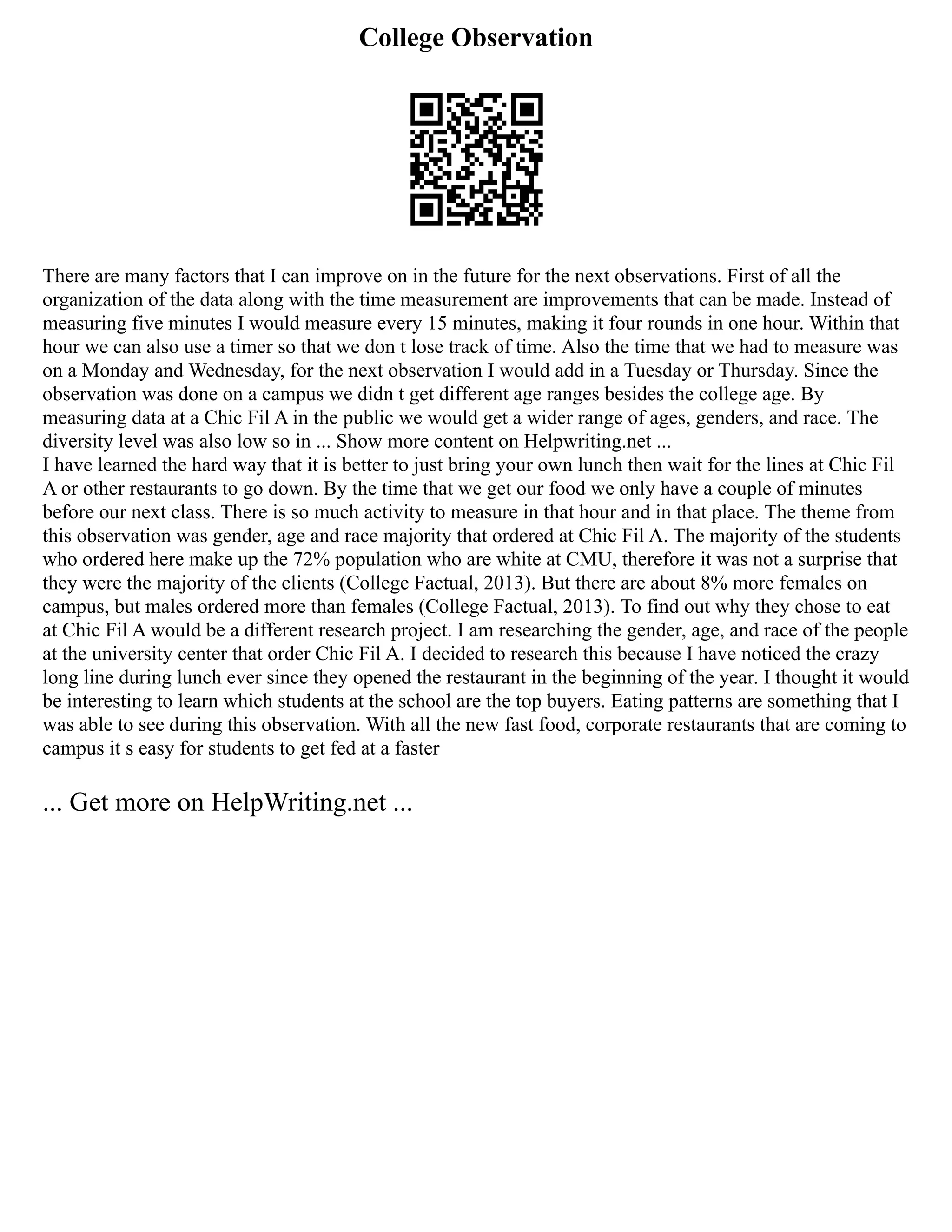College Observation
There are many factors that I can improve on in the future for the next observations. First of all the
organization of the data along with the time measurement are improvements that can be made. Instead of
measuring five minutes I would measure every 15 minutes, making it four rounds in one hour. Within that
hour we can also use a timer so that we don t lose track of time. Also the time that we had to measure was
on a Monday and Wednesday, for the next observation I would add in a Tuesday or Thursday. Since the
observation was done on a campus we didn t get different age ranges besides the college age. By
measuring data at a Chic Fil A in the public we would get a wider range of ages, genders, and race. The
diversity level was also low so in ... Show more content on Helpwriting.net ...
I have learned the hard way that it is better to just bring your own lunch then wait for the lines at Chic Fil
A or other restaurants to go down. By the time that we get our food we only have a couple of minutes
before our next class. There is so much activity to measure in that hour and in that place. The theme from
this observation was gender, age and race majority that ordered at Chic Fil A. The majority of the students
who ordered here make up the 72% population who are white at CMU, therefore it was not a surprise that
they were the majority of the clients (College Factual, 2013). But there are about 8% more females on
campus, but males ordered more than females (College Factual, 2013). To find out why they chose to eat
at Chic Fil A would be a different research project. I am researching the gender, age, and race of the people
at the university center that order Chic Fil A. I decided to research this because I have noticed the crazy
long line during lunch ever since they opened the restaurant in the beginning of the year. I thought it would
be interesting to learn which students at the school are the top buyers. Eating patterns are something that I
was able to see during this observation. With all the new fast food, corporate restaurants that are coming to
campus it s easy for students to get fed at a faster
... Get more on HelpWriting.net ...
 