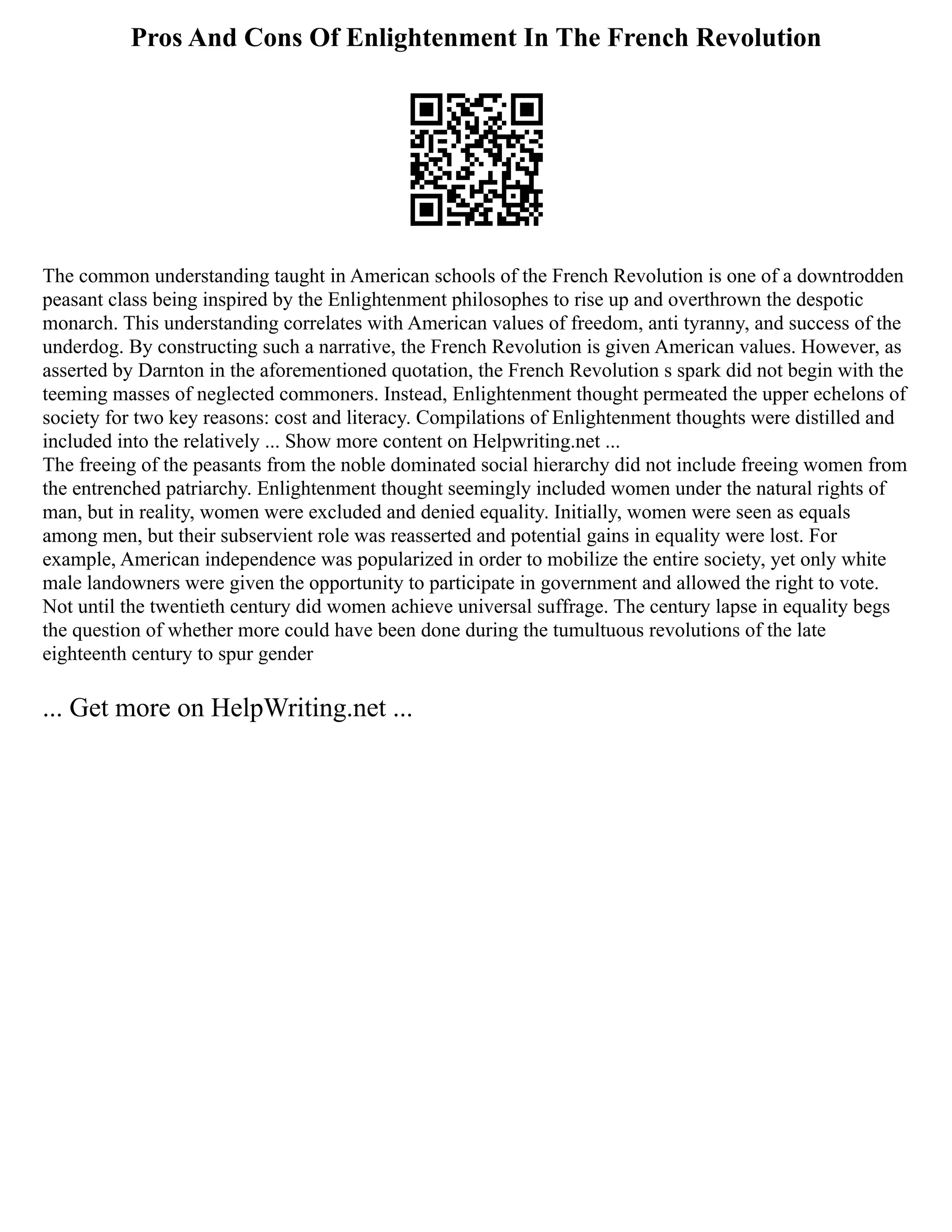 Pros And Cons Of Enlightenment In The French Revolution
The common understanding taught in American schools of the French Revolution is one of a downtrodden
peasant class being inspired by the Enlightenment philosophes to rise up and overthrown the despotic
monarch. This understanding correlates with American values of freedom, anti tyranny, and success of the
underdog. By constructing such a narrative, the French Revolution is given American values. However, as
asserted by Darnton in the aforementioned quotation, the French Revolution s spark did not begin with the
teeming masses of neglected commoners. Instead, Enlightenment thought permeated the upper echelons of
society for two key reasons: cost and literacy. Compilations of Enlightenment thoughts were distilled and
included into the relatively ... Show more content on Helpwriting.net ...
The freeing of the peasants from the noble dominated social hierarchy did not include freeing women from
the entrenched patriarchy. Enlightenment thought seemingly included women under the natural rights of
man, but in reality, women were excluded and denied equality. Initially, women were seen as equals
among men, but their subservient role was reasserted and potential gains in equality were lost. For
example, American independence was popularized in order to mobilize the entire society, yet only white
male landowners were given the opportunity to participate in government and allowed the right to vote.
Not until the twentieth century did women achieve universal suffrage. The century lapse in equality begs
the question of whether more could have been done during the tumultuous revolutions of the late
eighteenth century to spur gender
... Get more on HelpWriting.net ...
 
