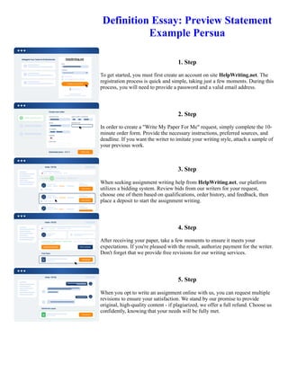 Definition Essay: Preview Statement
Example Persua
1. Step
To get started, you must first create an account on site HelpWriting.net. The
registration process is quick and simple, taking just a few moments. During this
process, you will need to provide a password and a valid email address.
2. Step
In order to create a "Write My Paper For Me" request, simply complete the 10-
minute order form. Provide the necessary instructions, preferred sources, and
deadline. If you want the writer to imitate your writing style, attach a sample of
your previous work.
3. Step
When seeking assignment writing help from HelpWriting.net, our platform
utilizes a bidding system. Review bids from our writers for your request,
choose one of them based on qualifications, order history, and feedback, then
place a deposit to start the assignment writing.
4. Step
After receiving your paper, take a few moments to ensure it meets your
expectations. If you're pleased with the result, authorize payment for the writer.
Don't forget that we provide free revisions for our writing services.
5. Step
When you opt to write an assignment online with us, you can request multiple
revisions to ensure your satisfaction. We stand by our promise to provide
original, high-quality content - if plagiarized, we offer a full refund. Choose us
confidently, knowing that your needs will be fully met.
Definition Essay: Preview Statement Example Persua Definition Essay: Preview Statement Example Persua
 