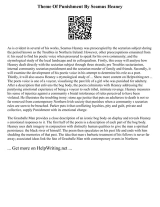 Theme Of Punishment By Seamus Heaney
As is evident in several of his works, Seamus Heaney was preoccupied by the sectarian subject during
the period known as the Troubles in Northern Ireland. However, other preoccupations emanated from
it: his need to find his poetic voice when pressured to speak for his own community; and the
etymological study of the local landscape and its colloquialism. Firstly, this essay will analyse how
Heaney dealt directly with the sectarian subject through three strands; pre Troubles sectarianism,
internal community sectarian punishment and the sectarian murder of family and friends. Secondly, it
will examine the development of his poetic voice in his attempt to determine his role as a poet.
Thirdly, it will also assess Heaney s etymological study of ... Show more content on Helpwriting.net ...
The poets voice is one of a voyeur, visualising the past life of a girl who was punished for adultery.
After a description that enlivens the bog body, the poem culminates with Heaney addressing the
paralysing emotional experience of being a voyeur to such tribal, intimate revenge. Heaney measures
his sense of injustice against a community s brutal intolerance of rules perceived to have been
violated. He illustrates the troubling irony: stone age justice that puts an adulteress to death is not so
far removed from contemporary Northern Irish society that punishes when a community s sectarian
rules are seen to be breached. Parker puts it that conflicting loyalties, pity and guilt, private and
collective, supply Punishment with its emotional charge.
The Grauballe Man provides a close description of an iconic bog body on display and reveals Heaney
s emotional responses to it. The first half of the poem is a description of each part of the bog body.
Heaney uses dark imagery in conjunction with distinctly human qualities to give the man a spiritual
persistence: the black river of himself. The poem then speculates on his past life and ends with him
shedding the memories of that past. The idea that man s barbaric treatment of his fellows is never far
away; associated ideas link the fate of Grauballe Man with contemporary events in Northern
... Get more on HelpWriting.net ...
 