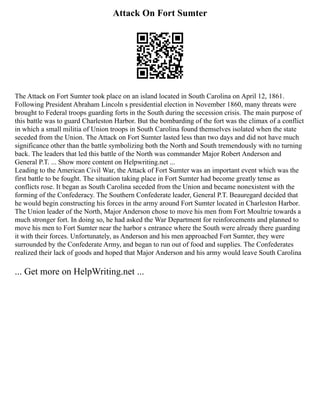 Attack On Fort Sumter
The Attack on Fort Sumter took place on an island located in South Carolina on April 12, 1861.
Following President Abraham Lincoln s presidential election in November 1860, many threats were
brought to Federal troops guarding forts in the South during the secession crisis. The main purpose of
this battle was to guard Charleston Harbor. But the bombarding of the fort was the climax of a conflict
in which a small militia of Union troops in South Carolina found themselves isolated when the state
seceded from the Union. The Attack on Fort Sumter lasted less than two days and did not have much
significance other than the battle symbolizing both the North and South tremendously with no turning
back. The leaders that led this battle of the North was commander Major Robert Anderson and
General P.T. ... Show more content on Helpwriting.net ...
Leading to the American Civil War, the Attack of Fort Sumter was an important event which was the
first battle to be fought. The situation taking place in Fort Sumter had become greatly tense as
conflicts rose. It began as South Carolina seceded from the Union and became nonexistent with the
forming of the Confederacy. The Southern Confederate leader, General P.T. Beauregard decided that
he would begin constructing his forces in the army around Fort Sumter located in Charleston Harbor.
The Union leader of the North, Major Anderson chose to move his men from Fort Moultrie towards a
much stronger fort. In doing so, he had asked the War Department for reinforcements and planned to
move his men to Fort Sumter near the harbor s entrance where the South were already there guarding
it with their forces. Unfortunately, as Anderson and his men approached Fort Sumter, they were
surrounded by the Confederate Army, and began to run out of food and supplies. The Confederates
realized their lack of goods and hoped that Major Anderson and his army would leave South Carolina
... Get more on HelpWriting.net ...
 