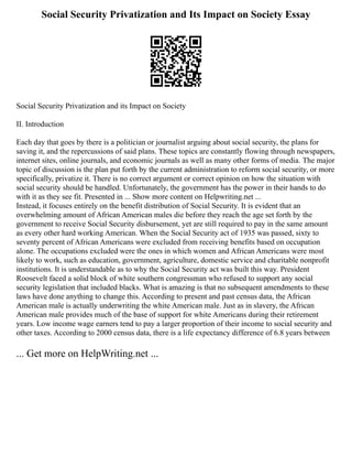Social Security Privatization and Its Impact on Society Essay
Social Security Privatization and its Impact on Society
II. Introduction
Each day that goes by there is a politician or journalist arguing about social security, the plans for
saving it, and the repercussions of said plans. These topics are constantly flowing through newspapers,
internet sites, online journals, and economic journals as well as many other forms of media. The major
topic of discussion is the plan put forth by the current administration to reform social security, or more
specifically, privatize it. There is no correct argument or correct opinion on how the situation with
social security should be handled. Unfortunately, the government has the power in their hands to do
with it as they see fit. Presented in ... Show more content on Helpwriting.net ...
Instead, it focuses entirely on the benefit distribution of Social Security. It is evident that an
overwhelming amount of African American males die before they reach the age set forth by the
government to receive Social Security disbursement, yet are still required to pay in the same amount
as every other hard working American. When the Social Security act of 1935 was passed, sixty to
seventy percent of African Americans were excluded from receiving benefits based on occupation
alone. The occupations excluded were the ones in which women and African Americans were most
likely to work, such as education, government, agriculture, domestic service and charitable nonprofit
institutions. It is understandable as to why the Social Security act was built this way. President
Roosevelt faced a solid block of white southern congressman who refused to support any social
security legislation that included blacks. What is amazing is that no subsequent amendments to these
laws have done anything to change this. According to present and past census data, the African
American male is actually underwriting the white American male. Just as in slavery, the African
American male provides much of the base of support for white Americans during their retirement
years. Low income wage earners tend to pay a larger proportion of their income to social security and
other taxes. According to 2000 census data, there is a life expectancy difference of 6.8 years between
... Get more on HelpWriting.net ...
 