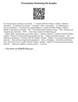 Presentation Marketing the Kooples
Un concept marke ng eﬃcace mais limité ... 13 octobre 2010 De Villepin ­
‐ Gutharc ­
‐ Mar8ni 1
Sommaire  La naissance du concept  Le marché : cible et concurrents  Le marke6ng mix 
Forces et faiblesses  Conclusion et recommanda6ons 13 octobre 2010 De Villepin ­
‐ Gutharc ­
‐
Mar8ni 2 Une histoire de famille ­
‐ 1972 : Tony Elicha fonde Créa6ons Nelson. ­
‐ 1995 : Naissance de
Comptoir des Cotonniers. ­
‐ 1997 : ... Show more content on Helpwriting.net ...
 Depuis 2009 : maroquinerie, accessoires, bijoux = réussite, notoriété. 13 octobre 2010 De Villepin ­
‐
Gutharc ­
‐ Mar8ni 12 Un positionnement produit innovant  Tendance féminin/ masculin  Des
silhouenes androgynes. 13 octobre 2010 De Villepin ­
‐ Gutharc ­
‐ Mar8ni 13 Un positionnement produit
innovant  Sous traitance intégrale de la produc6on  Des co ­
‐branding : ­
‐ Sevile Row and Norton
Sons ­
‐The Great Frog 13 octobre 2010 De Villepin ­
‐ Gutharc ­
‐ Mar8ni 14 Un positionnement produit
innovant  Alliance de ma6ères, couleurs neutres  La tête de
... Get more on HelpWriting.net ...
 