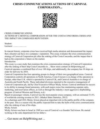 CRISIS COMMUNICATIONS ACTIONS OF CARNIVAL
CORPORATION...
CRISIS COMMUNICATIONS
ACTIONS OF CARNIVAL CORPORATION AFTER THE COSTA CONCORDIA CRISIS AND
THE IMPACT ON COMPANIES REPUTATION
Student:
Lecturer: ........................
In reacent history, corporate crises have received high media attention and demonstrated the impact
that a disaster can have on a company s reputation. This essay evaluates the crisis communication
strategy of Carnival Corporation plc after the sinking of the Costa Concordia, and the impact that it
had on the corporation s future on the market.
Introduction
This essay is a case study that examines the crisis communication strategy of Carnival Corporation
after the sinking of their ship Costa Concordia in ... Show more content on Helpwriting.net ...
Carnival operates a combined fleet of over 100 ships, and additionally, the company has 10 ships on
order for delivery by 2016.
Carnival Corporation has four operating groups in charge of their own geographical areas. Carnival
Corporation controls all operations in North America, Costa Crociere is in charge of the operation in
Europe, other than U.K. which is operated by Carnival UK, and Carnival Australia is in charge of
Australia and South Pacific. These individual divisions reported to the executive management of
Carnival Corporation plc, led by Chief Executive Officer Micky Arison. Carnival attributed its success
to its ability to manage brand autonomy, with each major cruise line maintaining separate sales,
marketing, and reservation offices, as well as through the industry s most aggressive shipbuilding
program. (Carnival Mission and History, n.d.)
Based on passenger volume, Carnival was the most popular cruise company, with an estimated 51.6%
of worldwide cruising revenue in 2011. (Market Share Statistics, 2012)
As a chairman and CEO, Micky Arison played an important role in the public profile of the company
in the past. This is a reason why the public expected him to take the helm of the crisis communication
after the sinking of one of his ships.
Micky Arison
Micky Arison was born in Israel in 1949 as a son of Carnival s co founder Ted Arison. He started
working in the sales department for his father s
... Get more on HelpWriting.net ...
 