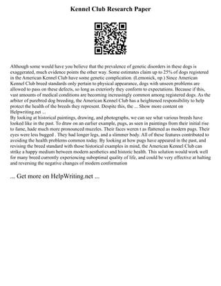 Kennel Club Research Paper
Although some would have you believe that the prevalence of genetic disorders in these dogs is
exaggerated, much evidence points the other way. Some estimates claim up to 25% of dogs registered
in the American Kennel Club have some genetic complication. (Lemonick, np.) Since American
Kennel Club breed standards only pertain to physical appearance, dogs with unseen problems are
allowed to pass on these defects, so long as exteriorly they conform to expectations. Because if this,
vast amounts of medical conditions are becoming increasingly common among registered dogs. As the
arbiter of purebred dog breeding, the American Kennel Club has a heightened responsibility to help
protect the health of the breeds they represent. Despite this, the ... Show more content on
Helpwriting.net ...
By looking at historical paintings, drawing, and photographs, we can see what various breeds have
looked like in the past. To draw on an earlier example, pugs, as seen in paintings from their initial rise
to fame, hade much more pronounced muzzles. Their faces weren t as flattened as modern pugs. Their
eyes were less bugged . They had longer legs, and a slimmer body. All of these features contributed to
avoiding the health problems common today. By looking at how pugs have appeared in the past, and
revising the breed standard with those historical examples in mind, the American Kennel Club can
strike a happy medium between modern aesthetics and historic health. This solution would work well
for many breed currently experiencing suboptimal quality of life, and could be very effective at halting
and reversing the negative changes of modern conformation
... Get more on HelpWriting.net ...
 