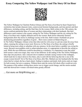 Essay Comparing The Yellow Wallpaper And The Story Of An Hour
The Yellow Wallpaper by Charlotte Perkins Gilman and The Story of an Hour by Kate Chopin have
similarities that include character traits, controversial feminist backgrounds, and time period; and their
differences, including setting, and the final fates for the women. Both written in the 19th century, the
stories confront patriarchal ideas of women and their relationships with their husbands. But their
differences main contrast is the country setting for The Yellow Wallpaper and the city setting for The
Story of an Hour and a slightly different end for the women. Both stories inherently feminist
backgrounds allow the stories to challenge society at the time. Both women s husbands are given
domineering personalities regardless of good ... Show more content on Helpwriting.net ...
In The Yellow Wallpaper, Gilman writes that John took his wife away to a private estate far away from
others, meaning the setting is more rural. However, In The Story of an Hour, the setting is briefly
hinted at being more urban or suburban with one sentence, In the street below a peddler was crying his
wares. Because most peddlers stick to urban/suburban areas, it is appropriate to describe the setting as
such. While the next difference could be described as a similarity, it is important to note that while
both women s ends were tragic, they were in fact different. In the ending of the The Yellow Wallpaper,
Jane slips into psychosis. Jane s descent into to madness includes seeing women in the wallpaper,
which leads her to strip it down to free them, only to end with her believing that she is one of the
escape women herself. Yet in The Story of an Hour, after Mrs. Mallard sees her husband after the false
claim that he is dead, she has a heart attack. Ending in madness and death, both stories ends are tragic
for both women, but serve a purpose. Without these ends the stories full shock effect would not exist.
The purpose of the authors writing these stories was to trigger social change, and the stories needed
ends that showed how women s devalued status greatly affected
... Get more on HelpWriting.net ...
 