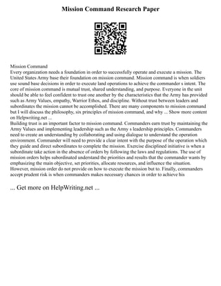 Mission Command Research Paper
Mission Command
Every organization needs a foundation in order to successfully operate and execute a mission. The
United States Army base their foundation on mission command. Mission command is when soldiers
use sound base decisions in order to execute land operations to achieve the commander s intent. The
core of mission command is mutual trust, shared understanding, and purpose. Everyone in the unit
should be able to feel confident to trust one another by the characteristics that the Army has provided
such as Army Values, empathy, Warrior Ethos, and discipline. Without trust between leaders and
subordinates the mission cannot be accomplished. There are many components to mission command
but I will discuss the philosophy, six principles of mission command, and why ... Show more content
on Helpwriting.net ...
Building trust is an important factor to mission command. Commanders earn trust by maintaining the
Army Values and implementing leadership such as the Army s leadership principles. Commanders
need to create an understanding by collaborating and using dialogue to understand the operation
environment. Commander will need to provide a clear intent with the purpose of the operation which
they guide and direct subordinates to complete the mission. Exercise disciplined initiative is when a
subordinate take action in the absence of orders by following the laws and regulations. The use of
mission orders helps subordinated understand the priorities and results that the commander wants by
emphasizing the main objective, set priorities, allocate resources, and influence the situation.
However, mission order do not provide on how to execute the mission but to. Finally, commanders
accept prudent risk is when commanders makes necessary chances in order to achieve his
... Get more on HelpWriting.net ...
 